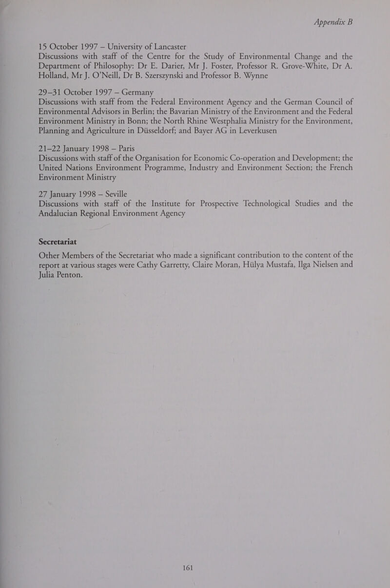 15 October 1997 — University of Lancaster Discussions with staff of the Centre for the Study of Environmental Change and the Department of Philosophy: Dr E. Darier, Mr J. Foster, Professor R. Grove-White, Dr A. Holland, Mr J. O’Neill, Dr B. Szerszynski and Professor B. Wynne 29-31 October 1997 — Germany Discussions with staff from the Federal Environment Agency and the German Council of Environmental Advisors in Berlin; the Bavarian Ministry of the Environment and the Federal Environment Ministry in Bonn; the North Rhine Westphalia Ministry for the Environment, Planning and Agriculture in Diisseldorf; and Bayer AG in Leverkusen 21-22 January 1998 — Paris Discussions with staff of the Organisation for Economic Co-operation and Development; the United Nations Environment Programme, Industry and Environment Section; the French Environment Ministry 27 January 1998 — Seville Discussions with staff of the Institute for Prospective Technological Studies and the Andalucian Regional Environment Agency Secretariat Other Members of the Secretariat who made a significant contribution to the content of the report at various stages were Cathy Garretty, Claire Moran, Hiilya Mustafa, Ilga Nielsen and Julia Penton.