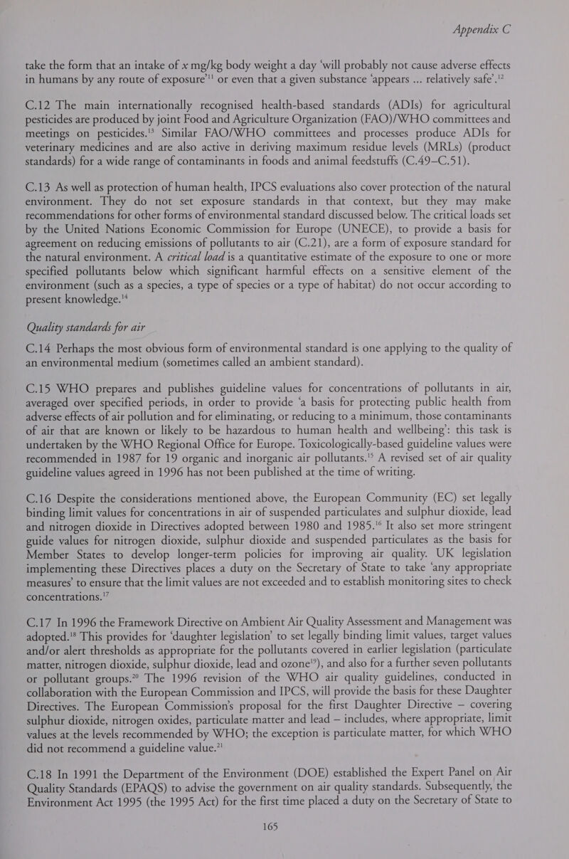 take the form that an intake of x mg/kg body weight a day ‘will probably not cause adverse effects in humans by any route of exposure’ or even that a given substance ‘appears ... relatively safe’. C.12 The main internationally recognised health-based standards (ADIs) for agricultural pesticides are produced by joint Food and Agriculture Organization (FAO)/WHO committees and meetings on pesticides.'? Similar FAO/WHO committees and processes produce ADIs for veterinary medicines and are also active in deriving maximum residue levels (MRLs) (product standards) for a wide range of contaminants in foods and animal feedstuffs (C.49-C.51). C.13 As well as protection of human health, IPCS evaluations also cover protection of the natural environment. They do not set exposure standards in that context, but they may make recommendations for other forms of environmental standard discussed below. The critical loads set by the United Nations Economic Commission for Europe (UNECE), to provide a basis for agreement on reducing emissions of pollutants to air (C.21), are a form of exposure standard for the natural environment. A critical load is a quantitative estimate of the exposure to one or more specified pollutants below which significant harmful effects on a sensitive element of the environment (such as a species, a type of species or a type of habitat) do not occur according to present knowledge. Quality standards for air C.14 Perhaps the most obvious form of environmental standard is one applying to the quality of an environmental medium (sometimes called an ambient standard). C.15 WHO prepares and publishes guideline values for concentrations of pollutants in air, averaged over specified periods, in order to provide ‘a basis for protecting public health from adverse effects of air pollution and for eliminating, or reducing to a minimum, those contaminants of air that are known or likely to be hazardous to human health and wellbeing’: this task is undertaken by the WHO Regional Office for Europe. Toxicologically-based guideline values were recommended in 1987 for 19 organic and inorganic air pollutants.’* A revised set of air quality guideline values agreed in 1996 has not been published at the time of writing. C.16 Despite the considerations mentioned above, the European Community (EC) set legally binding limit values for concentrations in air of suspended particulates and sulphur dioxide, lead and nitrogen dioxide in Directives adopted between 1980 and 1985. It also set more stringent guide values for nitrogen dioxide, sulphur dioxide and suspended particulates as the basis for Member States to develop longer-term policies for improving air quality. UK legislation implementing these Directives places a duty on the Secretary of State to take ‘any appropriate measures’ to ensure that the limit values are not exceeded and to establish monitoring sites to check concentrations.” C.17 In 1996 the Framework Directive on Ambient Air Quality Assessment and Management was adopted. This provides for ‘daughter legislation’ to set legally binding limit values, target values and/or alert thresholds as appropriate for the pollutants covered in earlier legislation (particulate matter, nitrogen dioxide, sulphur dioxide, lead and ozone”), and also for a further seven pollutants or pollutant groups.” The 1996 revision of the WHO air quality guidelines, conducted in collaboration with the European Commission and IPCS, will provide the basis for these Daughter Directives. The European Commission's proposal for the first Daughter Directive — covering sulphur dioxide, nitrogen oxides, particulate matter and lead — includes, where appropriate, limit values at the levels recommended by WHO; the exception is particulate matter, for which WHO did not recommend a guideline value.”! C.18 In 1991 the Department of the Environment (DOE) established the Expert Panel on Air Quality Standards (EPAQS) to advise the government on air quality standards. Subsequently, the Environment Act 1995 (the 1995 Act) for the first time placed a duty on the Secretary of State to