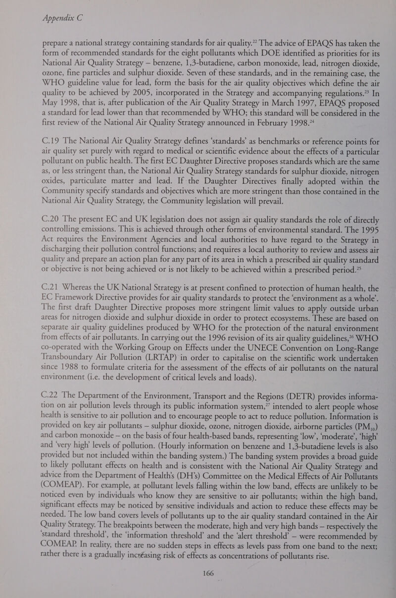 prepare a national strategy containing standards for air quality.” The advice of EPAQS has taken the form of recommended standards for the eight pollutants which DOE identified as priorities for its National Air Quality Strategy — benzene, 1,3-butadiene, carbon monoxide, lead, nitrogen dioxide, ozone, fine particles and sulphur dioxide. Seven of these standards, and in the remaining case, the WHO guideline value for lead, form the basis for the air quality objectives which define the air quality to be achieved by 2005, incorporated in the Strategy and accompanying regulations.” In May 1998, that is, after publication of the Air Quality Strategy in March 1997, EPAQS proposed a standard for lead lower than that recommended by WHO; this standard will be considered in the first review of the National Air Quality Strategy announced in February 1998.% C.19 The National Air Quality Strategy defines ‘standards’ as benchmarks or reference points for air quality set purely with regard to medical or scientific evidence about the effects of a particular pollutant on public health. The first EC Daughter Directive proposes standards which are the same as, or less stringent than, the National Air Quality Strategy standards for sulphur dioxide, nitrogen oxides, particulate matter and lead. If the Daughter Directives finally adopted within the Community specify standards and objectives which are more stringent than those contained in the National Air Quality Strategy, the Community legislation will prevail. C.20 The present EC and UK legislation does not assign air quality standards the role of directly controlling emissions. This is achieved through other forms of environmental standard. The 1995 Act requires the Environment Agencies and local authorities to have regard to the Strategy in discharging their pollution control functions; and requires a local authority to review and assess air quality and prepare an action plan for any part of its area in which a prescribed air quality standard or objective is not being achieved or is not likely to be achieved within a prescribed period.” C.21 Whereas the UK National Strategy is at present confined to protection of human health, the EC Framework Directive provides for air quality standards to protect the ‘environment as a whole’. The first draft Daughter Directive proposes more stringent limit values to apply outside urban areas for nitrogen dioxide and sulphur dioxide in order to protect ecosystems. These are based on separate air quality guidelines produced by WHO for the protection of the natural environment from effects of air pollutants. In carrying out the 1996 revision of its air quality guidelines,”*&gt; WHO co-operated with the Working Group on Effects under the UNECE Convention on Long-Range Transboundary Air Pollution (LRTAP) in order to capitalise on the scientific work undertaken since 1988 to formulate criteria for the assessment of the effects of air pollutants on the natural environment (i.e. the development of critical levels and loads). C.22 The Department of the Environment, ‘Transport and the Regions (DETR) provides informa- tion on air pollution levels through its public information system,” intended to alert people whose health is sensitive to air pollution and to encourage people to act to reduce pollution. Information is provided on key air pollutants — sulphur dioxide, ozone, nitrogen dioxide, airborne particles (PM,,) and carbon monoxide — on the basis of four health-based bands, representing ‘low’, ‘moderate’, ‘high’ and ‘very high’ levels of pollution. (Hourly information on benzene and 1,3-butadiene levels is also provided but not included within the banding system.) The banding system provides a broad guide to likely pollutant effects on health and is consistent with the National Air Quality Strategy and advice from the Department of Health’s (DH’s) Committee on the Medical Effects of Air Pollutants (COMEAP). For example, at pollutant levels falling within the low band, effects are unlikely to be noticed even by individuals who know they are sensitive to air pollutants; within the high band, significant effects may be noticed by sensitive individuals and action to reduce these effects may be needed. The low band covers levels of pollutants up to the air quality standard contained in the Air Quality Strategy. The breakpoints between the moderate, high and very high bands — respectively the ‘standard threshold’, the ‘information threshold’ and the ‘alert threshold’ — were recommended by COMEAP. In reality, there are no sudden steps in effects as levels pass from one band to the next; rather there is a gradually incréasing risk of effects as concentrations of pollutants rise.