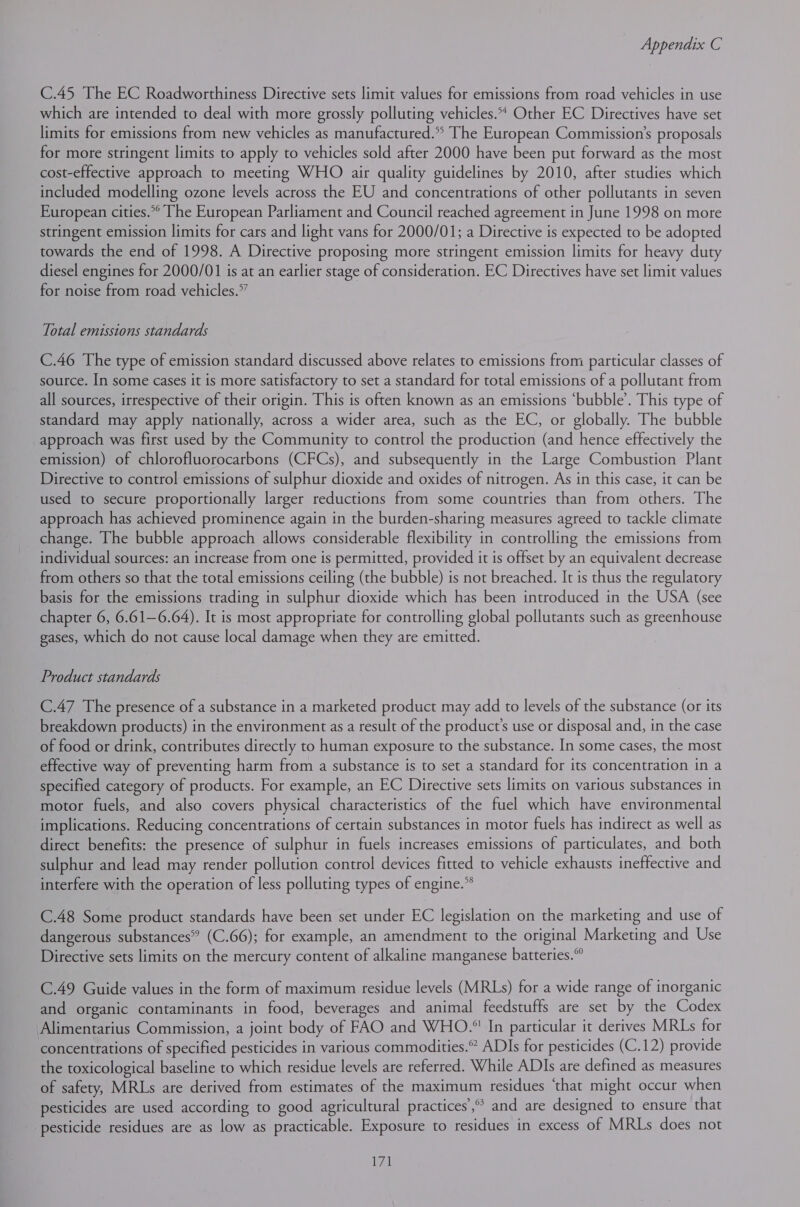 C.45 The EC Roadworthiness Directive sets limit values for emissions from road vehicles in use which are intended to deal with more grossly polluting vehicles.* Other EC Directives have set limits for emissions from new vehicles as manufactured.* The European Commission’s proposals for more stringent limits to apply to vehicles sold after 2000 have been put forward as the most cost-effective approach to meeting WHO air quality guidelines by 2010, after studies which included modelling ozone levels across the EU and concentrations of other pollutants in seven European cities. The European Parliament and Council reached agreement in June 1998 on more stringent emission limits for cars and light vans for 2000/01; a Directive is expected to be adopted towards the end of 1998. A Directive proposing more stringent emission limits for heavy duty diesel engines for 2000/01 is at an earlier stage of consideration. EC Directives have set limit values for noise from road vehicles.” Total emissions standards C.46 The type of emission standard discussed above relates to emissions from particular classes of source. In some cases it is more satisfactory to set a standard for total emissions of a pollutant from all sources, irrespective of their origin. This is often known as an emissions ‘bubble’. This type of standard may apply nationally, across a wider area, such as the EC, or globally. The bubble approach was first used by the Community to control the production (and hence effectively the emission) of chlorofluorocarbons (CFCs), and subsequently in the Large Combustion Plant Directive to control emissions of sulphur dioxide and oxides of nitrogen. As in this case, it can be used to secure proportionally larger reductions from some countries than from others. The approach has achieved prominence again in the burden-sharing measures agreed to tackle climate change. The bubble approach allows considerable flexibility in controlling the emissions from individual sources: an increase from one is permitted, provided it is offset by an equivalent decrease from others so that the total emissions ceiling (the bubble) is not breached. It is thus the regulatory basis for the emissions trading in sulphur dioxide which has been introduced in the USA (see chapter 6, 6.61—6.64). It is most appropriate for controlling global pollutants such as greenhouse gases, which do not cause local damage when they are emitted. Product standards C.47 The presence of a substance in a marketed product may add to levels of the substance (or its breakdown products) in the environment as a result of the product’s use or disposal and, in the case of food or drink, contributes directly to human exposure to the substance. In some cases, the most effective way of preventing harm from a substance is to set a standard for its concentration in a specified category of products. For example, an EC Directive sets limits on various substances in motor fuels, and also covers physical characteristics of the fuel which have environmental implications. Reducing concentrations of certain substances in motor fuels has indirect as well as direct benefits: the presence of sulphur in fuels increases emissions of particulates, and both sulphur and lead may render pollution control devices fitted to vehicle exhausts ineffective and interfere with the operation of less polluting types of engine.” C.48 Some product standards have been set under EC legislation on the marketing and use of dangerous substances” (C.66); for example, an amendment to the original Marketing and Use Directive sets limits on the mercury content of alkaline manganese batteries.” C.49 Guide values in the form of maximum residue levels (MRLs) for a wide range of inorganic and organic contaminants in food, beverages and animal feedstuffs are set by the Codex Alimentarius Commission, a joint body of FAO and WHO. In particular it derives MRLs for concentrations of specified pesticides in various commodities.” ADIs for pesticides (C.12) provide the toxicological baseline to which residue levels are referred. While ADIs are defined as measures of safety, MRLs are derived from estimates of the maximum residues ‘that might occur when pesticides are used according to good agricultural practices’, and are designed to ensure that pesticide residues are as low as practicable. Exposure to residues in excess of MRLs does not t71