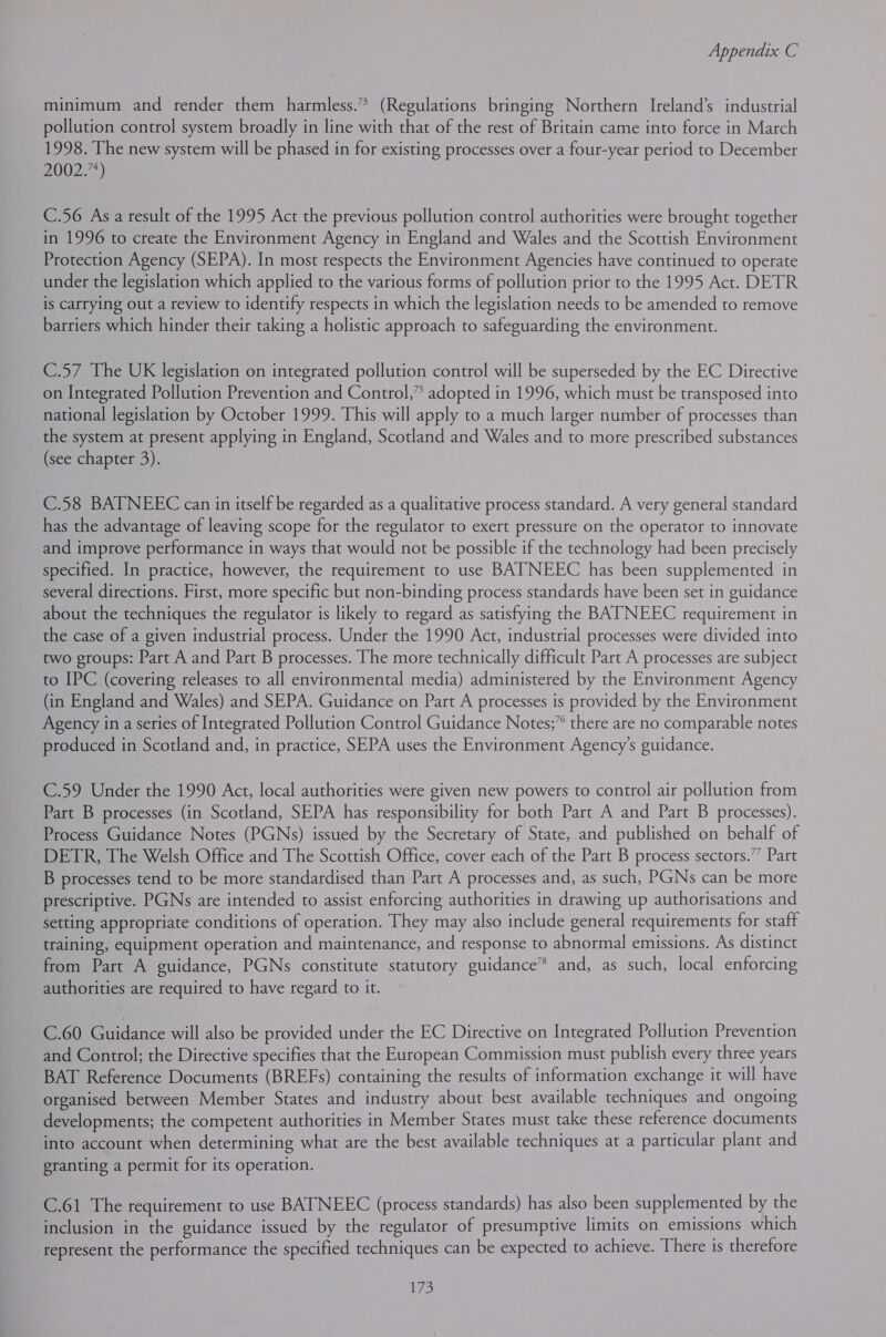 minimum and render them harmless.” (Regulations bringing Northern Ireland’s industrial pollution control system broadly in line with that of the rest of Britain came into force in March 1998. The new system will be phased in for existing processes over a four-year period to December 20022) C.56 Asa result of the 1995 Act the previous pollution control authorities were brought together in 1996 to create the Environment Agency in England and Wales and the Scottish Environment Protection Agency (SEPA). In most respects the Environment Agencies have continued to operate under the legislation which applied to the various forms of pollution prior to the 1995 Act. DETR is carrying out a review to identify respects in which the legislation needs to be amended to remove barriers which hinder their taking a holistic approach to safeguarding the environment. C.57 The UK legislation on integrated pollution control will be superseded by the EC Directive on Integrated Pollution Prevention and Control,” adopted in 1996, which must be transposed into national legislation by October 1999. This will apply to a much larger number of processes than the system at present applying in England, Scotland and Wales and to more prescribed substances (see chapter 3). C.58 BATNEEC can in itself be regarded as a qualitative process standard. A very general standard has the advantage of leaving scope for the regulator to exert pressure on the operator to innovate and improve performance in ways that would not be possible if the technology had been precisely specified. In practice, however, the requirement to use BATNEEC has been supplemented in several directions. First, more specific but non-binding process standards have been set in guidance about the techniques the regulator is likely to regard as satisfying the BATNEEC requirement in the case of a given industrial process. Under the 1990 Act, industrial processes were divided into two groups: Part A and Part B processes. The more technically difficult Part A processes are subject to IPC (covering releases to all environmental media) administered by the Environment Agency (in England and Wales) and SEPA. Guidance on Part A processes is provided by the Environment Agency ina series of Integrated Pollution Control Guidance Notes;” there are no comparable notes produced in Scotland and, in practice, SEPA uses the Environment Agency's guidance. C.59 Under the 1990 Act, local authorities were given new powers to control air pollution from Part B processes (in Scotland, SEPA has responsibility for both Part A and Part B processes). Process Guidance Notes (PGNs) issued by the Secretary of State, and published on behalf of DETR, The Welsh Office and The Scottish Office, cover each of the Part B process sectors.” Part B processes tend to be more standardised than Part A processes and, as such, PGNs can be more prescriptive. PGNs are intended to assist enforcing authorities in drawing up authorisations and setting appropriate conditions of operation. They may also include general requirements for staff training, equipment operation and maintenance, and response to abnormal emissions. As distinct from Part A guidance, PGNs constitute statutory guidance® and, as such, local enforcing authorities are required to have regard to it. C.60 Guidance will also be provided under the EC Directive on Integrated Pollution Prevention and Control; the Directive specifies that the European Commission must publish every three years BAT Reference Documents (BREFs) containing the results of information exchange it will have organised between Member States and industry about best available techniques and ongoing developments; the competent authorities in Member States must take these reference documents into account when determining what are the best available techniques at a particular plant and granting a permit for its operation. C.61 The requirement to use BATNEEC (process standards) has also been supplemented by the inclusion in the guidance issued by the regulator of presumptive limits on emissions which represent the performance the specified techniques can be expected to achieve. There is therefore 1735