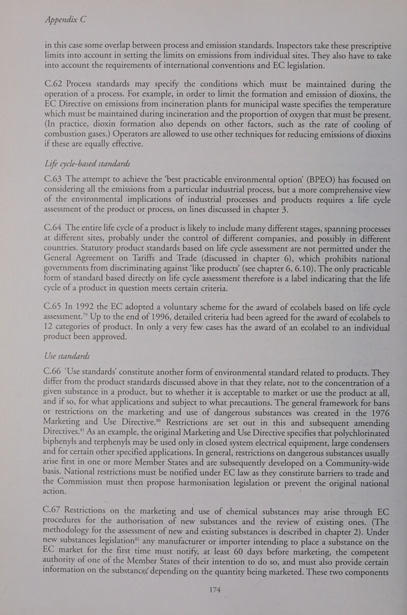 in this case some overlap between process and emission standards. Inspectors take these prescriptive limits into account in setting the limits on emissions from individual sites. They also have to take into account the requirements of international conventions and EC legislation. C.62 Process standards may specify the conditions which must be maintained during the operation of a process. For example, in order to limit the formation and emission of dioxins, the EC Directive on emissions from incineration plants for municipal waste specifies the temperature which must be maintained during incineration and the proportion of oxygen that must be present. (In practice, dioxin formation also depends on other factors, such as the rate of cooling of combustion gases.) Operators are allowed to use other techniques for reducing emissions of dioxins if these are equally effective. Life cycle-based standards C.63 The attempt to achieve the ‘best practicable environmental option’ (BPEO) has focused on considering all the emissions from a particular industrial process, but a more comprehensive view of the environmental implications of industrial processes and products requires a life cycle assessment of the product or process, on lines discussed in chapter 3. C.64 The entire life cycle of a product is likely to include many different stages, spanning processes at different sites, probably under the control of different companies, and possibly in different countries. Statutory product standards based on life cycle assessment are not permitted under the General Agreement on Tariffs and Trade (discussed in chapter 6), which prohibits national governments from discriminating against ‘like products’ (see chapter 6, 6.10). The only practicable form of standard based directly on life cycle assessment therefore is a label indicating that the life cycle of a product in question meets certain criteria. C.65 In 1992 the EC adopted a voluntary scheme for the award of ecolabels based on life cycle assessment.” Up to the end of 1996, detailed criteria had been agreed for the award of ecolabels to 12 categories of product. In only a very few cases has the award of an ecolabel to an individual product been approved. Use standards C.66 ‘Use standards’ constitute another form of environmental standard related to products. They differ from the product standards discussed above in that they relate, not to the concentration of a given substance in a product, but to whether it is acceptable to market or use the product at all, and if so, for what applications and subject to what precautions. The general framework for bans or restrictions on the marketing and use of dangerous substances was created in the 1976 Marketing and Use Directive. Restrictions are set out in this and subsequent amending Directives.*' As an example, the original Marketing and Use Directive specifies that polychlorinated biphenyls and terphenyls may be used only in closed system electrical equipment, large condensers and for certain other specified applications. In general, restrictions on dangerous substances usually arise first in one or more Member States and are subsequently developed on a Community-wide basis. National restrictions must be notified under EC law as they constitute barriers to trade and the Commission must then propose harmonisation legislation or prevent the original national action. ; C.67 Restrictions on the marketing and use of chemical substances may arise through EC procedures for the authorisation of new substances and the review of existing ones. (The methodology for the assessment of new and existing substances is described in chapter 2). Under new substances legislation®? any manufacturer or importer intending to place a substance on the EC market for the first time must notify, at least 60 days before marketing, the competent authority of one of the Member States of their intention to do so, and must also provide certain information on the substancef depending on the quantity being marketed. These two components