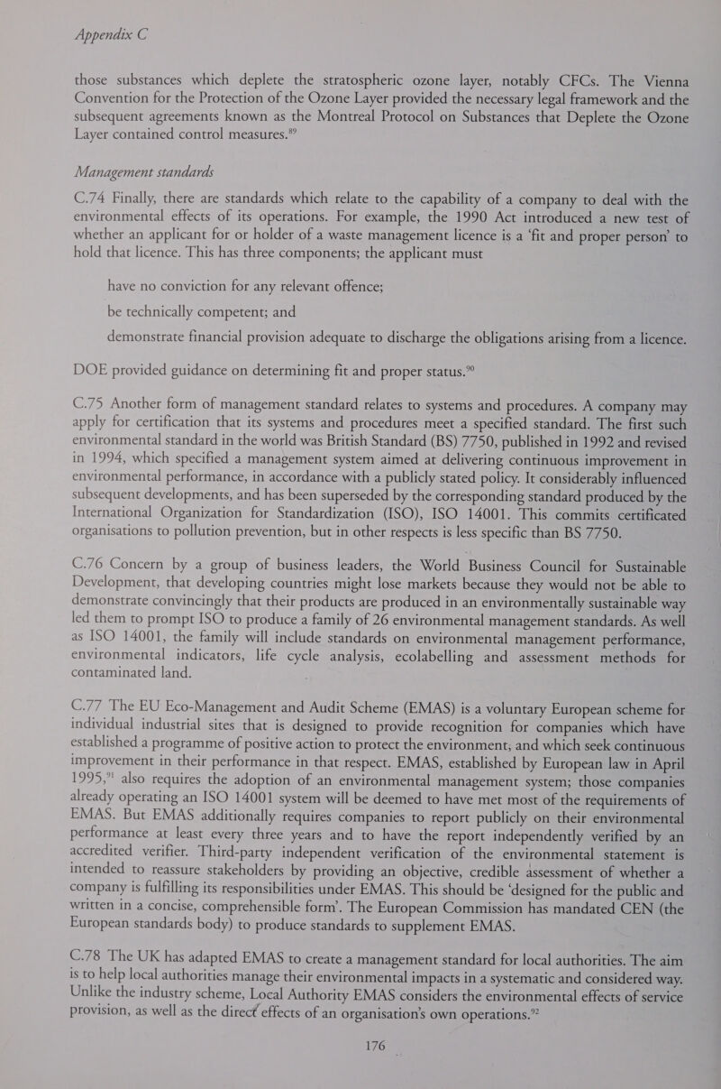 those substances which deplete the stratospheric ozone layer, notably CFCs. The Vienna Convention for the Protection of the Ozone Layer provided the necessary legal framework and the subsequent agreements known as the Montreal Protocol on Substances that Deplete the Ozone Layer contained control measures.” Management standards C.74 Finally, there are standards which relate to the capability of a company to deal with the environmental effects of its operations. For example, the 1990 Act introduced a new test of whether an applicant for or holder of a waste management licence is a ‘fit and proper person’ to hold that licence. This has three components; the applicant must have no conviction for any relevant offence; be technically competent; and demonstrate financial provision adequate to discharge the obligations arising from a licence. DOE provided guidance on determining fit and proper status.” C.75 Another form of management standard relates to systems and procedures. A company may apply for certification that its systems and procedures meet a specified standard. The first such environmental standard in the world was British Standard (BS) 7750, published in 1992 and revised in 1994, which specified a management system aimed at delivering continuous improvement in environmental performance, in accordance with a publicly stated policy. It considerably influenced subsequent developments, and has been superseded by the corresponding standard produced by the International Organization for Standardization (ISO), ISO 14001. This commits certificated organisations to pollution prevention, but in other respects is less specific than BS 7750. C.76 Concern by a group of business leaders, the World Business Council for Sustainable Development, that developing countries might lose markets because they would not be able to demonstrate convincingly that their products are produced in an environmentally sustainable way led them to prompt ISO to produce a family of 26 environmental management standards. As well as ISO 14001, the family will include standards on environmental management performance, environmental indicators, life cycle analysis, ecolabelling and assessment methods for contaminated land. C.77 The EU Eco-Management and Audit Scheme (EMAS) is a voluntary European scheme for individual industrial sites that is designed to provide recognition for companies which have established a programme of positive action to protect the environment; and which seek continuous improvement in their performance in that respect. EMAS, established by European law in April 1995, also requires the adoption of an environmental management system; those companies already operating an ISO 14001 system will be deemed to have met most of the requirements of EMAS. But EMAS additionally requires companies to report publicly on their environmental performance at least every three years and to have the report independently verified by an accredited verifier. Third-party independent verification of the environmental statement is intended to reassure stakeholders by providing an objective, credible assessment of whether a company is fulfilling its responsibilities under EMAS. This should be ‘designed for the public and written in a concise, comprehensible form’. The European Commission has mandated CEN (the European standards body) to produce standards to supplement EMAS. C.78 The UK has adapted EMAS to create a management standard for local authorities. The aim is to help local authorities manage their environmental impacts in a systematic and considered way. Unlike the industry scheme, Local Authority EMAS considers the environmental effects of service provision, as well as the direct effects of an organisation’s own operations.”