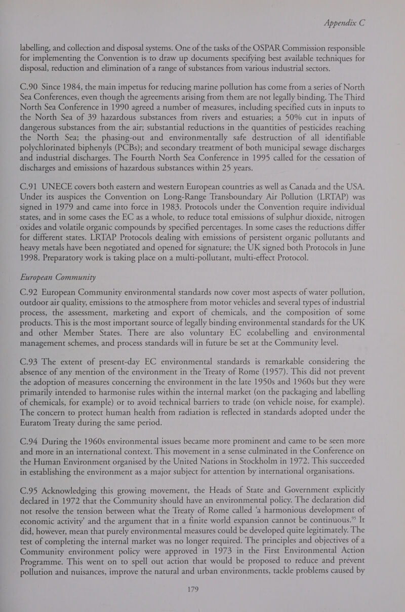 labelling, and collection and disposal systems. One of the tasks of the OSPAR Commission responsible for implementing the Convention is to draw up documents specifying best available techniques for disposal, reduction and elimination of a range of substances from various industrial sectors. C.90 Since 1984, the main impetus for reducing marine pollution has come from a series of North Sea Conferences, even though the agreements arising from them are not legally binding. The Third North Sea Conference in 1990 agreed a number of measures, including specified cuts in inputs to the North Sea of 39 hazardous substances from rivers and estuaries; a 50% cut in inputs of dangerous substances from the air; substantial reductions in the quantities of pesticides reaching the North Sea; the phasing-out and environmentally safe destruction of all identifiable polychlorinated biphenyls (PCBs); and secondary treatment of both municipal sewage discharges and industrial discharges. The Fourth North Sea Conference in 1995 called for the cessation of discharges and emissions of hazardous substances within 25 years. C.91 UNECE covers both eastern and western European countries as well as Canada and the USA. Under its auspices the Convention on Long-Range Transboundary Air Pollution (LRTAP) was signed in 1979 and came into force in 1983. Protocols under the Convention require individual states, and in some cases the EC as a whole, to reduce total emissions of sulphur dioxide, nitrogen oxides and volatile organic compounds by specified percentages. In some cases the reductions differ for different states. LRTAP Protocols dealing with emissions of persistent organic pollutants and heavy metals have been negotiated and opened for signature; the UK signed both Protocols in June 1998. Preparatory work is taking place on a multi-pollutant, multi-effect Protocol. European Community C.92 European Community environmental standards now cover most aspects of water pollution, outdoor air quality, emissions to the atmosphere from motor vehicles and several types of industrial process, the assessment, marketing and export of chemicals, and the composition of some products. This is the most important source of legally binding environmental standards for the UK and other Member States. There are also voluntary EC ecolabelling and environmental management schemes, and process standards will in future be set at the Community level. C.93 The extent of present-day EC environmental standards is remarkable considering the absence of any mention of the environment in the Treaty of Rome (1957). This did not prevent the adoption of measures concerning the environment in the late 1950s and 1960s but they were primarily intended to harmonise rules within the internal market (on the packaging and labelling of chemicals, for example) or to avoid technical barriers to trade (on vehicle noise, for example). The concern to protect human health from radiation is reflected in standards adopted under the Euratom Treaty during the same period. C.94 During the 1960s environmental issues became more prominent and came to be seen more and more in an international context. This movement in a sense culminated in the Conference on the Human Environment organised by the United Nations in Stockholm in 1972. This succeeded in establishing the environment as a major subject for attention by international organisations. C.95 Acknowledging this growing movement, the Heads of State and Government explicitly declared in 1972 that the Community should have an environmental policy. The declaration did not resolve the tension between what the Treaty of Rome called ‘a harmonious development of economic activity’ and the argument that in a finite world expansion cannot be continuous.” It did, however, mean that purely environmental measures could be developed quite legitimately. The test of completing the internal market was no longer required. The principles and objectives of a Community environment policy were approved in 1973 in the First Environmental Action Programme. This went on to spell out action that would be proposed to reduce and prevent pollution and nuisances, improve the natural and urban environments, tackle problems caused by