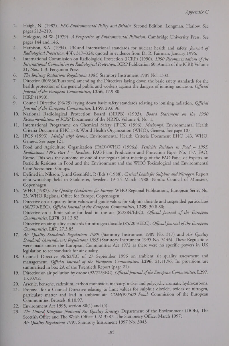 Haigh, N. (1987). EEC Environmental Policy and Britain. Second Edition. Longman, Harlow. See pages 213-219. Holdgate, M.W. (1979). A Perspective of Environmental Pollution. Cambridge University Press. See pages 144 and 146. Harbison, S.A. (1994). UK and international standards for nuclear health and safety. Journal of Radiological Protection, 4(4), 317-324; quoted in evidence from Dr R. Fairman, January 1996. International Commission on Radiological Protection (ICRP) (1990). 1990 Recommendations of the International Commission on Radiological Protection. |CRP Publication 60. Annals of the ICRP, Volume 21, Nos. 1-3. Pergamon Press. The lonising Radiations Regulations 1985. Statutory Instrument 1985 No. 1333. Directive (80/836/Euratom) amending the Directives laying down the basic safety standards for the health protection of the general public and workers against the dangers of ionising radiation. Official Journal of the European Communities, L246, 17.9.80. ICRP (1990). Council Directive (96/29) laying down basic safety standards relating to ionising radiation. Official Journal of the European Communities, L159, 29.6.96. National Radiological Protection Board (NRPB) (1993). Board Statement on the 1990 Recommendations of ICRP Documents of the NRPB, Volume 4, No. 1. International Programme on Chemical Safety (IPCS) (1996). Methomyl. Environmental Health Criteria Document EHC 178. World Health Organization (WHO), Geneva. See page 107. IPCS (1993). Methyl ethyl ketone. Environmental Health Criteria Document EHC 143. WHO, Geneva. See page 121. Food and Agriculture Organization (FAO)/WHO (1996a). Pesticide Residues in Food Goby Evaluations 1995: Part I — Residues. FAO Plant Production and Protection Paper No. 137. FAO, Rome. This was the outcome of one of the regular joint meetings of the FAO Panel of Experts on Pesticide Residues in Food and the Environment and the WHO Toxicological and Environmental Core Assessment Groups. Defined in: Nilsson, J. and Grennfelt, P. (Eds.) (1988). Critical Loads for Sulphur and Nitrogen. Report of a workshop held in Skokloster, Sweden, 19-24. March 1988. Nordic Council of Ministers, Copenhagen. WHO (1987). Air Quality Guidelines for Europe. WHO Regional Publications, European Series No. 23. WHO Regional Office for Europe, Copenhagen. Directive on air quality limit values and guide values for sulphur dioxide and suspended particulates (80/779/EEC). Official Journal of the European Communities, L229, 30.8.80; Directive on a limit value for lead in the air (82/884/EEC). Official Journal of the European Communities, L378, 31.12.82; Directive on air quality standards for nitrogen dioxide (85/203/EEC). Official Journal of the European Communities, L87, 27.3.85. Air Quality Standards Regulations 1989 (Statutory Instrument 1989 No. 317) and Air Quality Standards (Amendment) Regulations 1995 (Statutory Instrument 1995 No. 3146). These Regulations were made under the European Communities Act 1972 as there were no specific powers in UK legislation to set standards for air quality. Council Directive 96/62/EC of 27 September 1996 on ambient air quality assessment and management. Official Journal of the European Communities, L296, 21.11.96. Its provisions are summarised in box 2A of the Twentieth Report (page 21). Directive on air pollution by ozone (92/72/EEC). Official Journal of the European Communities, L297, LelO392, Arsenic, benzene, cadmium, carbon monoxide, mercury, nickel and polycyclic aromatic hydrocarbons. Proposal for a Council Directive relating to limit values for sulphur dioxide, oxides of nitrogen, particulate matter and lead in ambient air. COM(97)500 Final. Commission of the European Communities, Brussels, 8.10.97. Environment Act 1995, section 80(1) and (5). The United Kingdom National Air Quality Strategy. Department of the Environment (DOE), The Scottish Office and The Welsh Office. CM 3587. The Stationery Office. March 1997; Air Quality Regulations 1997. Statutory Instrument 1997 No. 3043.