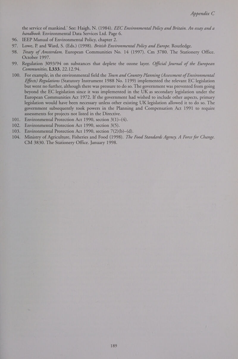 96. ie DS. ek Appendix C the service of mankind.’ See: Haigh, N. (1984). EEC Environmental Policy and Britain. An essay and a handbook. Environmental Data Services Ltd. Page 6. IEEP Manual of Environmental Policy, chapter 2. Lowe, P. and Ward, S. (Eds.) (1998). British Environmental Policy and Europe. Routledge. Treaty of Amsterdam. European Communities No. 14 (1997). Cm 3780. The Stationery Office. October 1997. Regulation 3093/94 on substances that deplete the ozone layer. Official Journal of the European Communities, L333, 22.12.94. For example, in the environmental field the Zown and Country Planning (Assessment of Environmental Effects) Regulations (Statutory Instrument 1988 No. 1199) implemented the relevant EC legislation but went no further, although there was pressure to do so. The government was prevented from going beyond the EC legislation since it was implemented in the UK as secondary legislation under the European Communities Act 1972. If the government had wished to include other aspects, primary legislation would have been necessary unless other existing UK legislation allowed it to do so. The government subsequently took powers in the Planning and Compensation Act 1991 to require assessments for projects not listed in the Directive. Environmental Protection Act 1990, section 3(1)—(4). Environmental Protection Act 1990, section 3(5). Environmental Protection Act 1990, section 7(2)(b)—(d). Ministry of Agriculture, Fisheries and Food (1998). The Food Standards Agency. A Force for Change. CM 3830. The Stationery Office. January 1998.