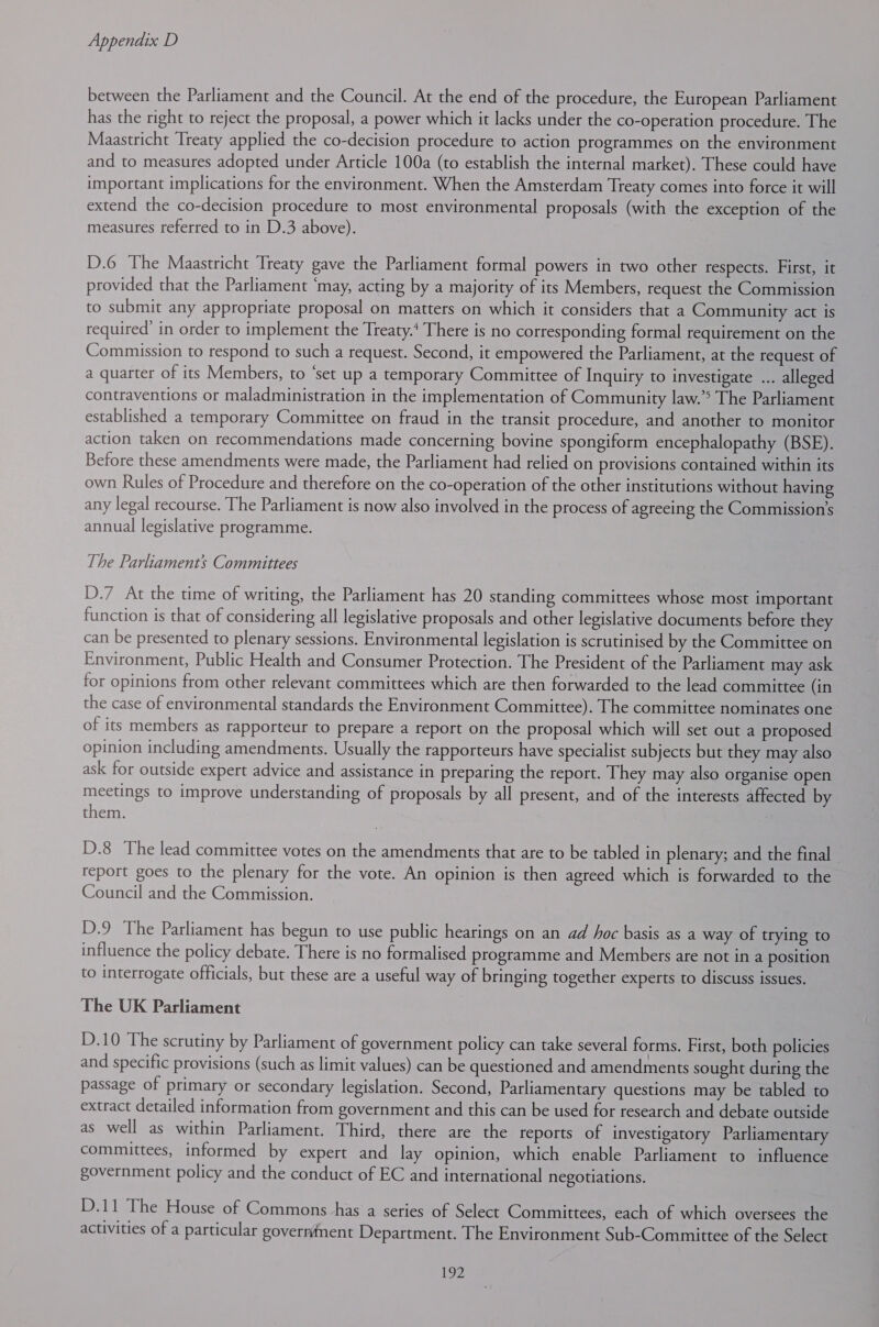 between the Parliament and the Council. At the end of the procedure, the European Parliament has the right to reject the proposal, a power which it lacks under the co-operation procedure. The Maastricht Treaty applied the co-decision procedure to action programmes on the environment and to measures adopted under Article 100a (to establish the internal market). These could have important implications for the environment. When the Amsterdam Treaty comes into force it will extend the co-decision procedure to most environmental proposals (with the exception of the measures referred to in D.3 above). D.6 The Maastricht Treaty gave the Parliament formal powers in two other respects. First, it provided that the Parliament ‘may, acting by a majority of its Members, request the Commission to submit any appropriate proposal on matters on which it considers that a Community act is required’ in order to implement the Treaty.* There is no corresponding formal requirement on the Commission to respond to such a request. Second, it empowered the Parliament, at the request of a quarter of its Members, to ‘set up a temporary Committee of Inquiry to investigate ... alleged contraventions or maladministration in the implementation of Community law.’&gt; The Parliament established a temporary Committee on fraud in the transit procedure, and another to monitor action taken on recommendations made concerning bovine spongiform encephalopathy (BSE). Before these amendments were made, the Parliament had relied on provisions contained within its own Rules of Procedure and therefore on the co-operation of the other institutions without having any legal recourse. The Parliament is now also involved in the process of agreeing the Commission’s annual legislative programme. The Parliaments Committees D.7 At the time of writing, the Parliament has 20 standing committees whose most important function is that of considering all legislative proposals and other legislative documents before they can be presented to plenary sessions. Environmental legislation is scrutinised by the Committee on Environment, Public Health and Consumer Protection. The President of the Parliament may ask for opinions from other relevant committees which are then forwarded to the lead committee (in the case of environmental standards the Environment Committee). The committee nominates one of its members as rapporteur to prepare a report on the proposal which will set out a proposed opinion including amendments. Usually the rapporteurs have specialist subjects but they may also ask for outside expert advice and assistance in preparing the report. They may also organise open meetings to improve understanding of proposals by all present, and of the interests affected by them. | D.8 The lead committee votes on the amendments that are to be tabled in plenary; and the final _ report goes to the plenary for the vote. An opinion is then agreed which is forwarded to the Council and the Commission. D.9 The Parliament has begun to use public hearings on an ad hoc basis as a way of trying to influence the policy debate. There is no formalised programme and Members are not in a position to interrogate officials, but these are a useful way of bringing together experts to discuss issues. The UK Parliament D.10 The scrutiny by Parliament of government policy can take several forms. First, both policies and specific provisions (such as limit values) can be questioned and amendments sought during the passage of primary or secondary legislation. Second, Parliamentary questions may be tabled to extract detailed information from government and this can be used for research and debate outside as well as within Parliament. Third, there are the reports of investigatory Parliamentary committees, informed by expert and lay opinion, which enable Parliament to influence government policy and the conduct of EC and international negotiations. D.11 The House of Commons has a series of Select Committees, each of which oversees the activities of a particular governfnent Department. The Environment Sub-Committee of the Select