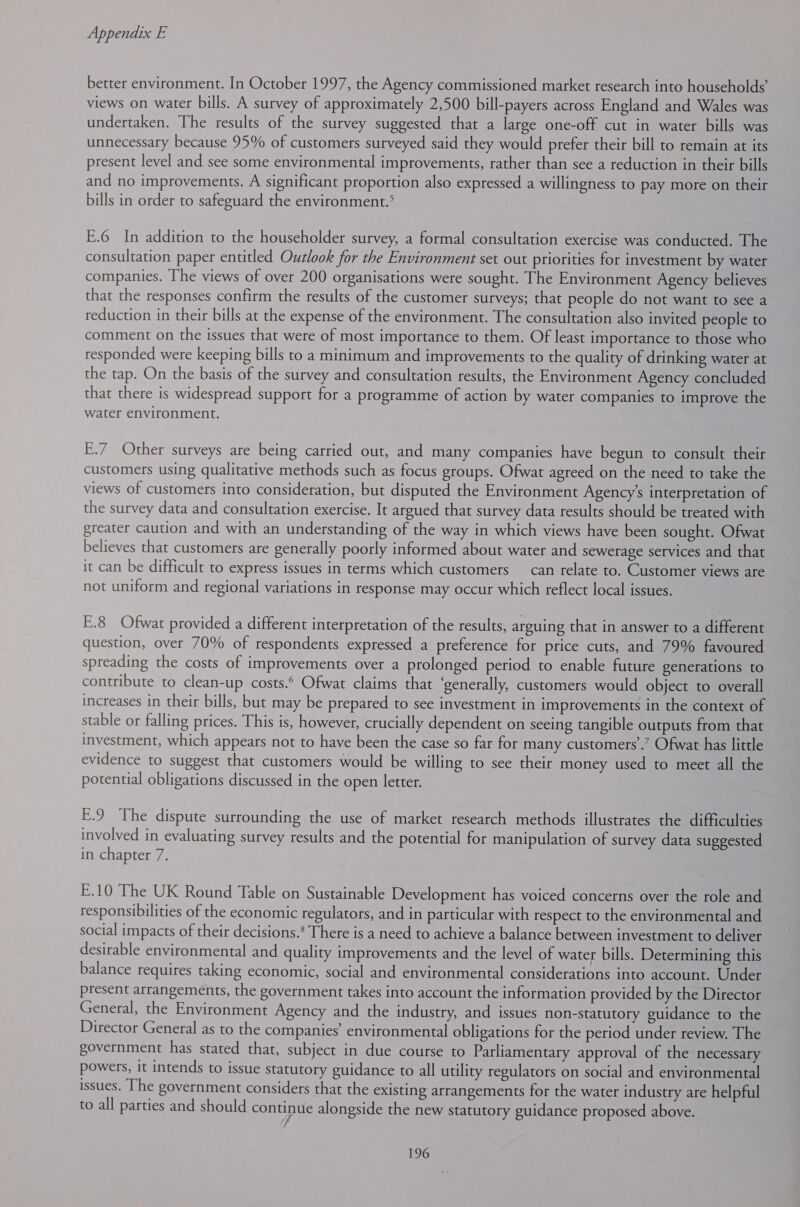 better environment. In October 1997, the Agency commissioned market research into households’ views on water bills. A survey of approximately 2,500 bill-payers across England and Wales was undertaken. The results of the survey suggested that a large one-off cut in water bills was unnecessary because 95% of customers surveyed said they would prefer their bill to remain at its present level and see some environmental improvements, rather than see a reduction in their bills and no improvements. A significant proportion also expressed a willingness to pay more on their bills in order to safeguard the environment.° E.6 In addition to the householder survey, a formal consultation exercise was conducted. The consultation paper entitled Outlook for the Environment set out priorities for investment by water companies. The views of over 200 organisations were sought. The Environment Agency believes that the responses confirm the results of the customer surveys; that people do not want to see a reduction in their bills at the expense of the environment. The consultation also invited people to comment on the issues that were of most importance to them. Of least importance to those who responded were keeping bills to a minimum and improvements to the quality of drinking water at the tap. On the basis of the survey and consultation results, the Environment Agency concluded that there is widespread support for a programme of action by water companies to improve the water environment. E.7 Other surveys are being carried out, and many companies have begun to consult their customers using qualitative methods such as focus groups. Ofwat agreed on the need to take the views of customers into consideration, but disputed the Environment Agency’s interpretation of the survey data and consultation exercise. It argued that survey data results should be treated with greater caution and with an understanding of the way in which views have been sought. Ofwat believes that customers are generally poorly informed about water and sewerage services and that it can be difficult to express issues in terms which customers can relate to. Customer views are not uniform and regional variations in response may occur which reflect local issues. E.8 Ofwat provided a different interpretation of the results, arguing that in answer to a different question, over 70% of respondents expressed a preference for price cuts, and 79% favoured spreading the costs of improvements over a prolonged period to enable future generations to contribute to clean-up costs. Ofwat claims that ‘generally, customers would object to overall increases in their bills, but may be prepared to see investment in improvements in the context of stable or falling prices. This is, however, crucially dependent on seeing tangible outputs from that investment, which appears not to have been the case so far for many customers’.’ Ofwat has little evidence to suggest that customers would be willing to see their money used to meet all the potential obligations discussed in the open letter. E.9 The dispute surrounding the use of market research methods illustrates the difficulties involved in evaluating survey results and the potential for manipulation of survey data suggested in chapter 7. E.10 The UK Round Table on Sustainable Development has voiced concerns over the role and responsibilities of the economic regulators, and in particular with respect to the environmental and social impacts of their decisions.* There is a need to achieve a balance between investment to deliver desirable environmental and quality improvements and the level of water bills. Determining this balance requires taking economic, social and environmental considerations into account. Under present arrangements, the government takes into account the information provided by the Director General, the Environment Agency and the industry, and issues non-statutory guidance to the Director General as to the companies’ environmental obligations for the period under review. The government has stated that, subject in due course to Parliamentary approval of the necessary powers, it intends to issue statutory guidance to all utility regulators on social and environmental issues. The government considers that the existing arrangements for the water industry are helpful to all parties and should continue alongside the new statutory guidance proposed above.
