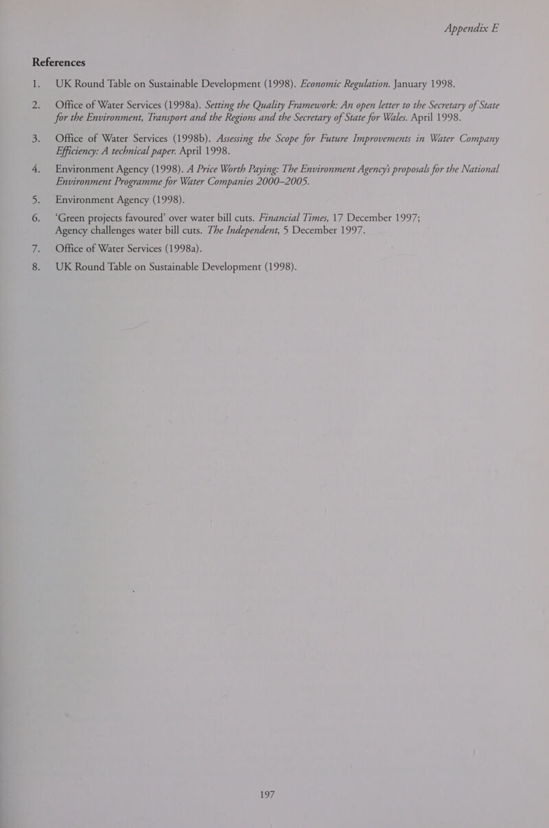 References 1. UK Round Table on Sustainable Development (1998). Economic Regulation. January 1998. 2. Office of Water Services (1998a). Setting the Quality Framework: An open letter to the Secretary of State for the Environment, Transport and the Regions and the Secretary of State for Wales. April 1998. 3. Office of Water Services (1998b). Assessing the Scope for Future Improvements in Water Company Efficiency: A technical paper. April 1998. 4. Environment Agency (1998). A Price Worth Paying: The Environment Agency’ proposals for the National Environment Programme for Water Companies 2000-2005. Environment Agency (1998). ‘Green projects favoured’ over water bill cuts. Financial Times, 17 December 1997; Agency challenges water bill cuts. The Independent, 5 December 1997. 7. Offfice of Water Services (1998a). 8. UK Round Table on Sustainable Development (1998).