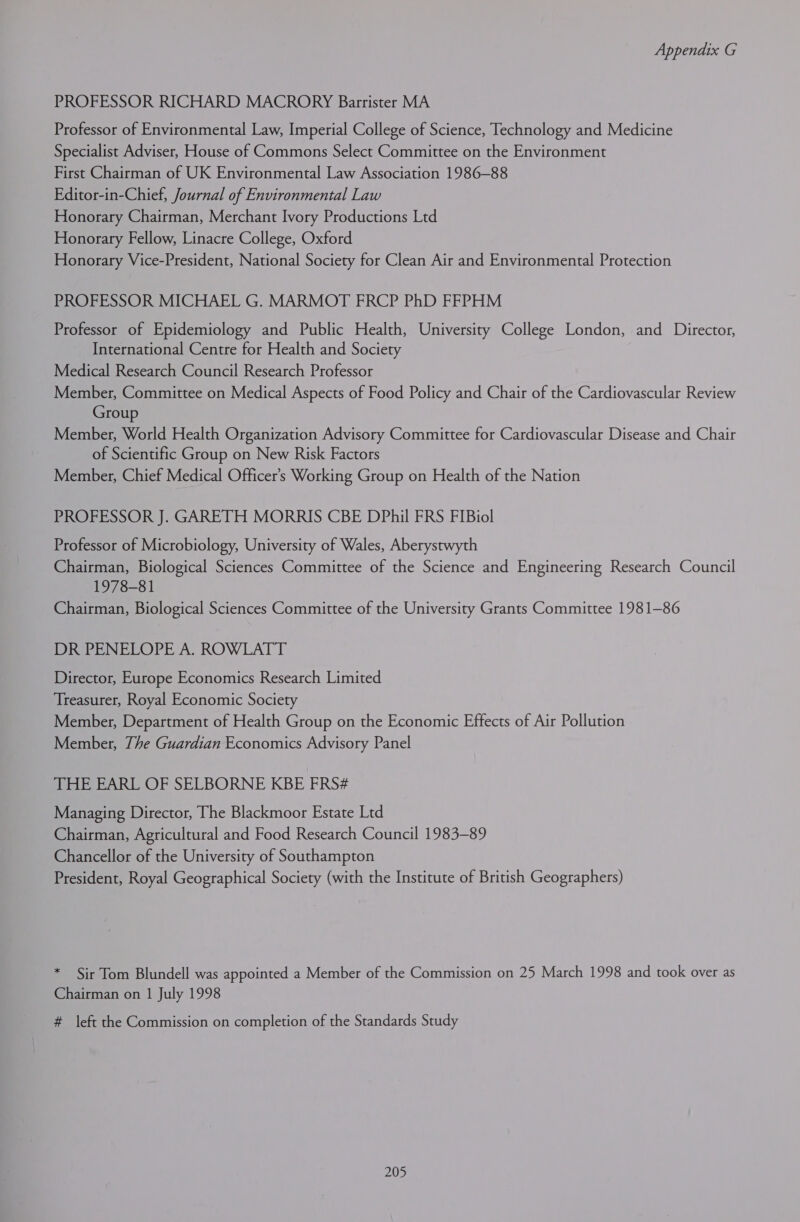 PROFESSOR RICHARD MACRORY Barrister MA Professor of Environmental Law, Imperial College of Science, Technology and Medicine Specialist Adviser, House of Commons Select Committee on the Environment First Chairman of UK Environmental Law Association 1986-88 Editor-in-Chief, Journal of Environmental Law Honorary Chairman, Merchant Ivory Productions Ltd Honorary Fellow, Linacre College, Oxford Honorary Vice-President, National Society for Clean Air and Environmental Protection PROFESSOR MICHAEL G. MARMOT FRCP PhD FFPHM Professor of Epidemiology and Public Health, University College London, and Director, International Centre for Health and Society Medical Research Council Research Professor Member, Committee on Medical Aspects of Food Policy and Chair of the Cardiovascular Review Group Member, World Health Organization Advisory Committee for Cardiovascular Disease and Chair of Scientific Group on New Risk Factors Member, Chief Medical Officer’s Working Group on Health of the Nation PROFESSOR J. GARETH MORRIS CBE DPhil FRS FIBiol Professor of Microbiology, University of Wales, Aberystwyth Chairman, Biological Sciences Committee of the Science and Engineering Research Council 1978-81 Chairman, Biological Sciences Committee of the University Grants Committee 1981-86 REE NELOPE A. ROWLATT Director, Europe Economics Research Limited Treasurer, Royal Economic Society Member, Department of Health Group on the Economic Effects of Air Pollution Member, The Guardian Economics Advisory Panel THE EARL OF SELBORNE KBE FRS# Managing Director, The Blackmoor Estate Ltd Chairman, Agricultural and Food Research Council 1983-89 Chancellor of the University of Southampton President, Royal Geographical Society (with the Institute of British Geographers) * Sir Tom Blundell was appointed a Member of the Commission on 25 March 1998 and took over as Chairman on 1 July 1998 # left the Commission on completion of the Standards Study