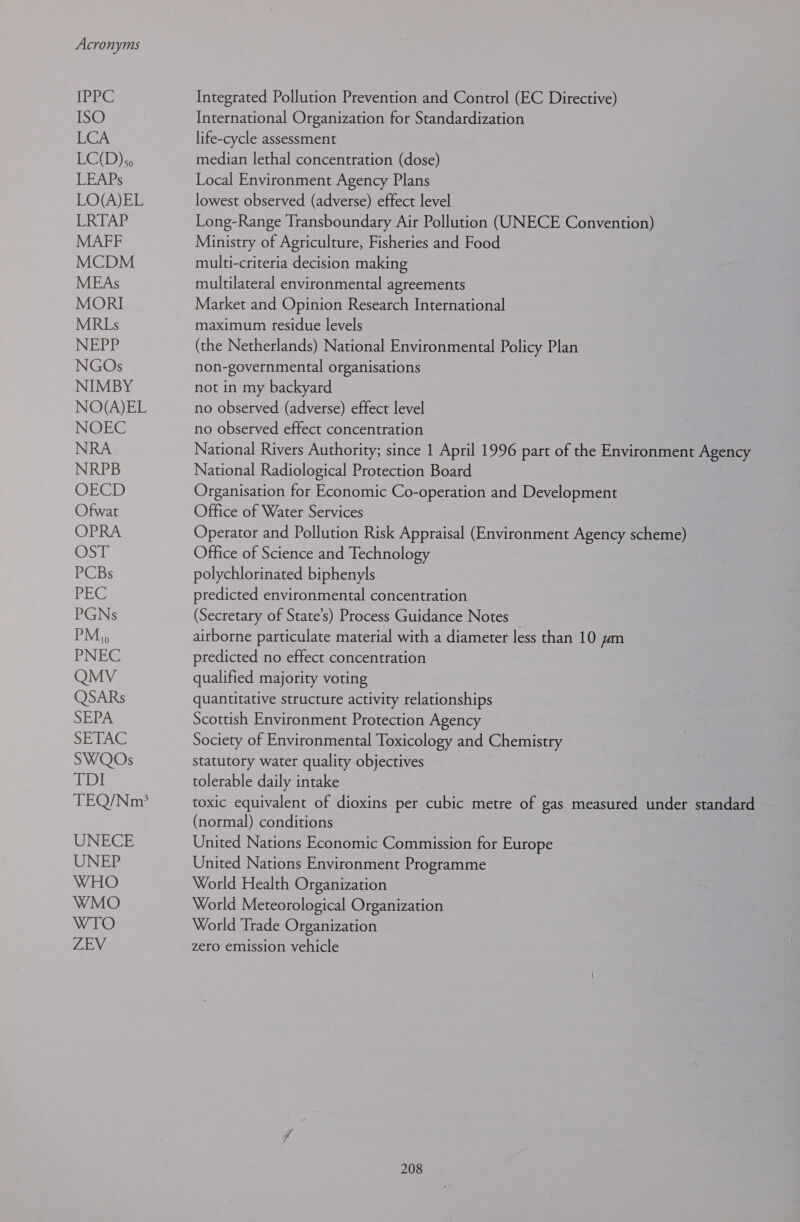 Acronyms [PEC ISO LCA LC(D)&lt;o LEAPs LO(A)EL LRTAP MAFF MCDM MEAs MORI MRLs NEPP NGOs NIMBY NO(A)EL NOEC NRA NRPB OECD Ofwat OPRA OST PCBs PEG PGNs PM, PNEC QMV QSARs SEPA SETAC SWQOs EDI TEQ/Nm’? UNECE UNE Integrated Pollution Prevention and Control (EC Directive) International Organization for Standardization life-cycle assessment median lethal concentration (dose) Local Environment Agency Plans lowest observed (adverse) effect level Long-Range Transboundary Air Pollution (UNECE Convention) Ministry of Agriculture, Fisheries and Food multi-criteria decision making multilateral environmental agreements Market and Opinion Research International maximum residue levels (the Netherlands) National Environmental Policy Plan non-governmental organisations not in my backyard no observed (adverse) effect level no observed effect concentration National Rivers Authority; since 1 April 1996 part of the Environment Agency National Radiological Protection Board Organisation for Economic Co-operation and Development Office of Water Services Operator and Pollution Risk Appraisal (Environment Agency scheme) Office of Science and Technology polychlorinated biphenyls predicted environmental concentration (Secretary of State’s) Process Guidance Notes _ airborne particulate material with a diameter less than 10 ym predicted no effect concentration qualified majority voting quantitative structure activity relationships Scottish Environment Protection Agency Society of Environmental Toxicology and Chemistry statutory water quality objectives tolerable daily intake toxic equivalent of dioxins per cubic metre of gas measured under standard (normal) conditions United Nations Economic Commission for Europe United Nations Environment Programme World Health Organization World Meteorological Organization World Trade Organization zero emission vehicle