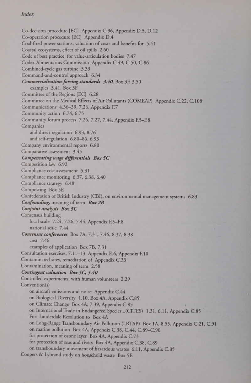 Co-decision procedure [EC] Appendix C.96, Appendix D.5, D.12 Co-operation procedure [EC] Appendix D,4 Coal-fired power stations, valuation of costs and benefits for 5.41 Coastal ecosystems, effect of oil spills 2.60 Code of best practice, for value-articulation bodies 7.47 Codex Alimentarius Commission Appendix C.49, C.50, C.86 Combined-cycle gas turbine 3.33 Command-and-control approach 6.34 Commercialisation-forcing standards 3.40, Box 3F, 3.50 examples 3.41, Box 3F Committee of the Regions [EC] 6.28 Committee on the Medical Effects of Air Pollutants (COMEAP) Appendix C.22, C.108 Communications 4.36-39, 7.26, Appendix E7 Community action 6.74, 6.75 Community forum process 7.26, 7.27, 7.44, Appendix E.5—E8 Companies and direct regulation 6.93, 8.76 and self-regulation 6.80—86, 6.93 Company environmental reports 6.80 Comparative assessment 3.45 Compensating wage differentials Box 5C Competition law 6.92 Compliance cost assessment 5.31 Compliance monitoring 6.37, 6.38, 6.40 Compliance strategy 6.48 Composting Box 5E Confederation of British Industry (CBI), on environmental management systems 6.83 Confounding, meaning of term Box 2B Conjoint analysis Box 5C Consensus building local scale 7.24, 7.26, 7.44, Appendix E5—E8 national scale 7.44 Consensus conferences Box 7A, 7.31, 7.46, 8.37, 8.38 cost 7.46 examples of application Box 7B, 7.31 Consultation exercises, 7.11-13 Appendix E.6, Appendix F.10 Contaminated sites, remediation of Appendix C.33 Contamination, meaning of term 2.58 Contingent valuation Box 5C, 5.40 Controlled experiments, with human volunteers 2.29 Convention(s) on aircraft emissions and noise Appendix C.44 on Biological Diversity 1.10, Box 4A, Appendix C.85 on Climate Change Box 4A, 7.39, Appendix C.85 on International Trade in Endangered Species...(CITES) 1.31, 6.11, Appendix C.85 Fort Lauderdale Resolution to Box 4A on Long-Range Transboundary Air Pollution (LRTAP) Box 1A, 8.55, Appendix C.21, C.91 on marine pollution Box 4A, Appendix C.38, C.44, C.89-C.90 for protection of ozone layer Box 4A, Appendix C.73 for protection of seas and rivers Box 4A, Appendix C.38, C.89 on transboundary movement of hazardous wastes 6.11, Appendix C.85 Coopers &amp; Lybrand study on household waste Box 5E