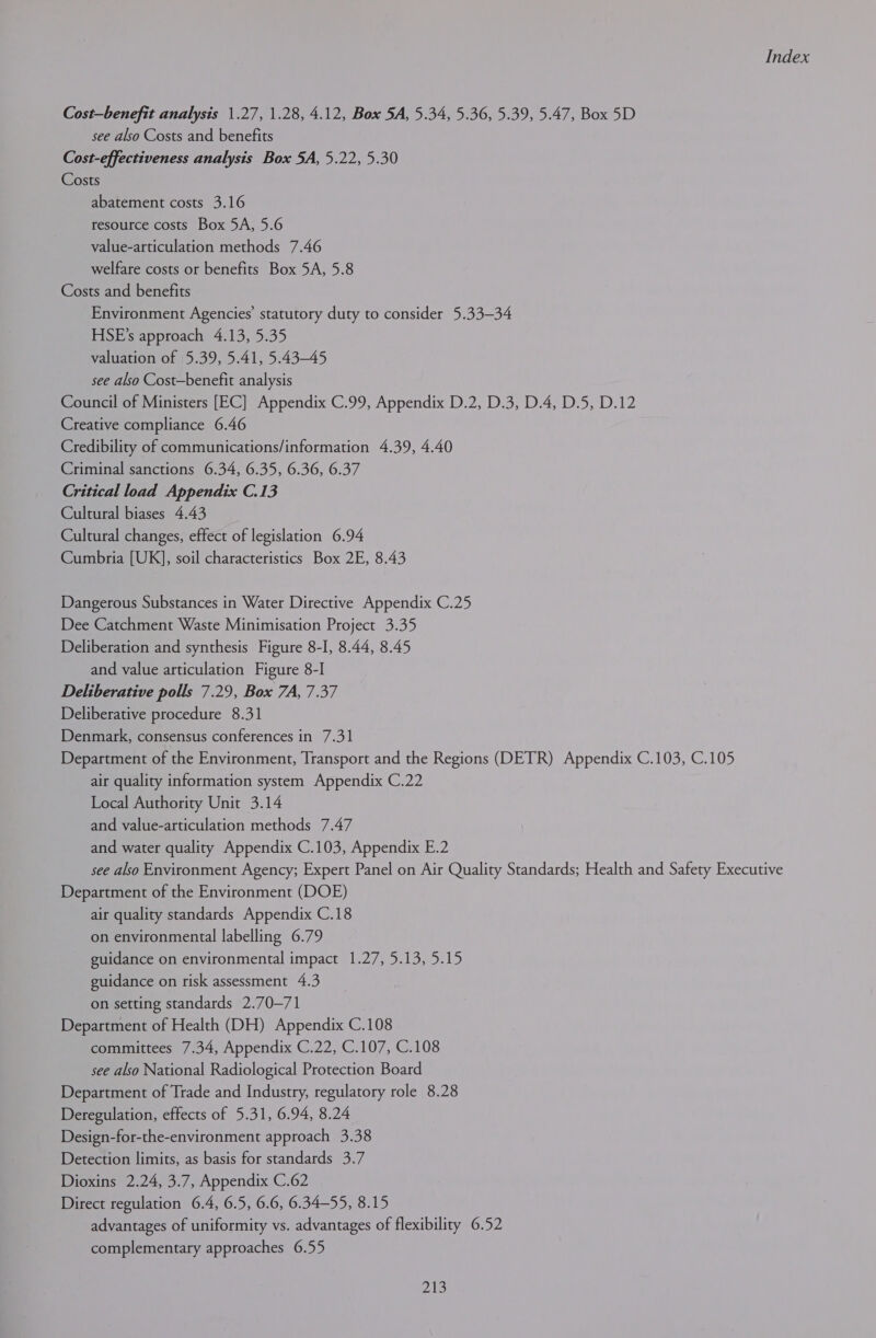 Cost—benefit analysis 1.27, 1.28, 4.12, Box 5A, 5.34, 5.36, 5.39, 5.47, Box 5D see also Costs and benefits Cost-effectiveness analysis Box 5A, 5.22, 5.30 Costs abatement costs 3.16 resource costs Box 5A, 5.6 value-articulation methods 7.46 welfare costs or benefits Box 5A, 5.8 Costs and benefits Environment Agencies’ statutory duty to consider 5.33—34 HSE’s approach 4.13, 5.35 valuation of 5.39, 5.41, 5.43-45 see also Cost—benefit analysis Council of Ministers [EC] Appendix C.99, Appendix D.2, D.3, D.4, D.5, D.12 Creative compliance 6.46 Credibility of communications/information 4.39, 4.40 Criminal sanctions 6.34, 6.35, 6.36, 6.37 Critical load Appendix C.13 Cultural biases 4.43 Cultural changes, effect of legislation 6.94 Cumbria [UK], soil characteristics Box 2E, 8.43 Dangerous Substances in Water Directive Appendix C.25 Dee Catchment Waste Minimisation Project 3.35 Deliberation and synthesis Figure 8-I, 8.44, 8.45 and value articulation Figure 8-] Deliberative polls 7.29, Box 7A, 7.37 Deliberative procedure 8.31 Denmark, consensus conferences in 7.31 Department of the Environment, Transport and the Regions (DETR) Appendix C.103, C.105 air quality information system Appendix C.22 Local Authority Unit 3.14 and value-articulation methods 7.47 and water quality Appendix C.103, Appendix E.2 see also Environment Agency; Expert Panel on Air Quality Standards; Health and Safety Executive Department of the Environment (DOE) air quality standards Appendix C.18 on environmental labelling 6.79 guidance on environmental impact 1.27, 5.13, 5.15 guidance on risk assessment 4.3 on setting standards 2.70—71 Department of Health (DH) Appendix C.108 committees 7.34, Appendix C.22, C.107, C.108 see also National Radiological Protection Board Department of Trade and Industry, regulatory role 8.28 Deregulation, effects of 5.31, 6.94, 8.24 Design-for-the-environment approach 3.38 Detection limits, as basis for standards 3.7 Dioxins 2.24, 3.7, Appendix C.62 Direct regulation 6.4, 6.5, 6.6, 6.34-55, 8.15 advantages of uniformity vs. advantages of flexibility 6.52 complementary approaches 6.55