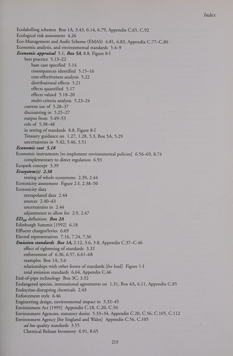 Ecolabelling schemes Box 1A, 3.43, 6.14, 6.79, Appendix C.65, C.92 Ecological risk assessment 4.26 Eco-Management and Audit Scheme (EMAS) 6.81, 6.83, Appendix C.77—C.80 Economic analysis, and environmental standards 5.4—9 Economic appraisal 5.1, Box 5A, 8.8, Figure 8-I best practice 5.13—22 base case specified 5.14 consequences identified 5.15—16 cost-effectiveness analysis 5.22 distributional effects 5.21 effects quantified 5.17 effects valued 5.18—20 multi-criteria analysis 5.23—24 current use of 5.28—37 discounting in 5.25—27 output from 5.49-53 role of 5.38-48 in setting of standards 8.8, Figure 8-I Treasury guidance on 1.27, 1.28, 5.3, Box 5A, 5.29 uncertainties in 5.42, 5.46, 5.51 Economic cost 5.18 Economic instruments [to implement environmental policies] 6.56—69, 8.74 complementary to direct regulation 6.93 Ecopark concept 3.39 Ecosystem(s) 2.38 testing of whole ecosystems 2.39, 2.44 Ecotoxicity assessment Figure 2-I, 2.38-50 Ecotoxicity data extrapolated data 2.44 sources 2.4043 uncertainties in 2.44 adjustments to allow for 2.9, 2.47 EDs» definition Box 2A Edinburgh Summit [1992] 6.18 Effluent charges/levies 6.69 Elected representatives 7.16, 7.24, 7.36 Emission standards Box 1A, 2.12, 3.6, 3.8, Appendix C.37—C.46 effect of tightening of standards 3.32 enforcement of 6.36, 6.57, 6.61-68 examples Box 1A, 3.6 relationships with other forms of standards [for lead] Figure 1-I total emission standards 6.64, Appendix C.46 End-of-pipe technology Box 3C, 3.32 Endangered species, international agreements on 1.31, Box 4A, 6.11, Appendix C.85 Endocrine-disrupting chemicals 2.43 Enforcement style 6.46 Engineering design, environmental impact in 3.32—45 Environment Act [1995] Appendix C.18, C.20, C.56 Environment Agencies, statutory duties 5.33-34, Appendix C.20, C.56, C.105, C.112 Environment Agency [for England and Wales] Appendix C.56, C.105 ad hoc quality standards 3.55 Chemical Release Inventory 6.91, 8.65 pA)