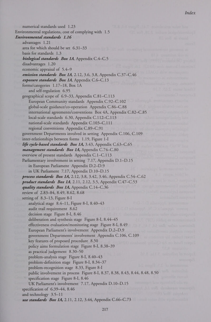 numerical standards used 1.23 Environmental regulations, cost of complying with 1.5 Environmental standards 1.16 advantages 1.21 area for which should be set 6.31—33 basis for standards 1.3 biological standards Box 1A, Appendix C.4-C.5 disadvantages 1.20 economic appraisal of 5.4-9 emission standards Box IA, 2.12, 3.6, 3.8, Appendix C.37—C.46 exposure standards Box 1A, Appendix C.6—C.13 forms/categories 1.17—18, Box 1A and self-regulation 6.95 geographical scope of 6.9-33, Appendix C.81—C.113 European Community standards Appendix C.92—C.102 global-scale guidance/co-operation Appendix C.86-C.88 international agreements/conventions Box 4A, Appendix C.82—C.85 local-scale standards 6.30, Appendix C.112—C.113 national-scale standards Appendix C.103—C.111 regional conventions Appendix C.89-C.91 government Departments involved in setting Appendix C.106, C.109 inter-relationships between forms 1.19, Figure 1-I life cycle-based standards Box IA, 3.43, Appendix C.63—C.65 management standards Box 1A, Appendix C.74—C.80 overview of present standards Appendix C.1—C.113 Parliamentary involvement in setting 7.17, Appendix D.1—D.15 in European Parliament Appendix D.2-D.9 in UK Parliament 7.17, Appendix D.10—D.15 process standards Box IA, 2.12, 3.8, 3.42, 3.46, Appendix C.54—C.62 product standards Box 1A, 2.11, 2.12, 3.5, Appendix C.47—C.53 quality standards Box 1A, Appendix C.14—C.36 review of 2.83—84, 8.49, 8.62, 8.68 setting of 8.3—-13, Figure 8-I analytical stage 8.4-11, Figure 8-I, 8.40-43 audit trail requirement 8.62 decision stage Figure 8-I, 8.46 deliberation and synthesis stage Figure 8-I, 8.4445 effectiveness evaluation/monitoring stage Figure 8-I, 8.49 European Parliament's involvement Appendix D.2—D.9 government Departments involvement Appendix C.106, C.109 key features of proposed procedure 8.50 policy aims formulation stage Figure 8-I, 8.38—39 as practical judgement 8.30—50 problem-analysis stage Figure 8-I, 8.4043 problem-definition stage Figure 8-I, 8.34—37 problem-recognition stage 8.33, Figure 8-I public involvement in process Figure 8-I, 8.37, 8.38, 8.43, 8.44, 8.48, 8.50 specification stage Figure 8-I, 8.46 UK Parliament’s involvement 7.17, Appendix D.10—D.15 specification of 6.39-44, 8.46 and technology 3.5—11 use standards Box IA, 2.11, 2.12, 3.44, Appendix C.66—C.73 DAT.