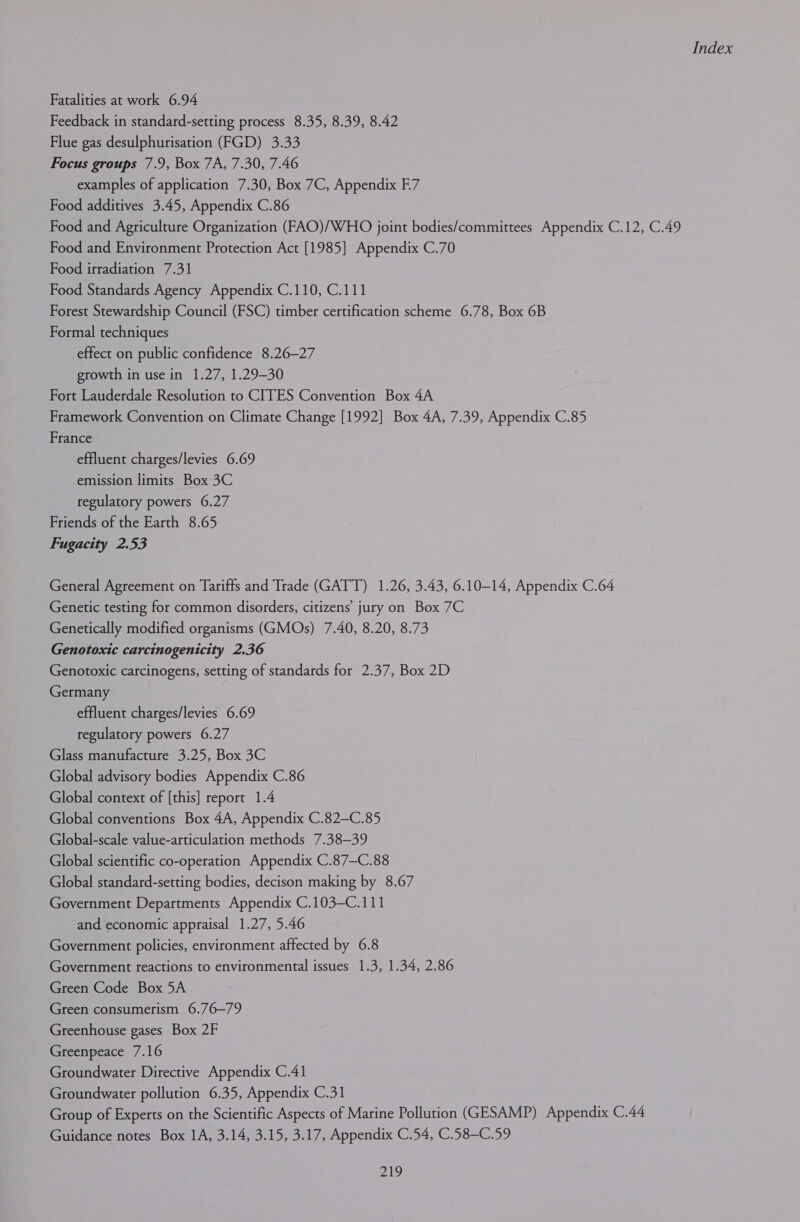 Fatalities at work 6.94 Feedback in standard-setting process 8.35, 8.39, 8.42 Flue gas desulphurisation (FGD) 3.33 Focus groups 7.9, Box 7A, 7.30, 7.46 examples of application 7.30, Box 7C, Appendix F7 Food additives 3.45, Appendix C.86 Food and Agriculture Organization (FAO)/WHO joint bodies/committees Appendix C.12, C.49 Food and Environment Protection Act [1985] Appendix C.70 Food irradiation 7.31 Food Standards Agency Appendix C.110, C.111 Forest Stewardship Council (FSC) timber certification scheme 6.78, Box 6B Formal techniques effect on public confidence 8.26—27 growth in use in 1.27, 1.29-30 Fort Lauderdale Resolution to CITES Convention Box 4A Framework Convention on Climate Change [1992] Box 4A, 7.39, Appendix C.85 France effluent charges/levies 6.69 emission limits Box 3C regulatory powers 6.27 Friends of the Earth 8.65 Fugacity 2.53 General Agreement on Tariffs and Trade (GATT) 1.26, 3.43, 6.10-14, Appendix C.64 Genetic testing for common disorders, citizens’ jury on Box 7C Genetically modified organisms (GMOs) 7.40, 8.20, 8.73 Genotoxic carcinogenicity 2.36 Genotoxic carcinogens, setting of standards for 2.37, Box 2D Germany effluent charges/levies 6.69 regulatory powers 6.27 Glass manufacture 3.25, Box 3C Global advisory bodies Appendix C.86 Global context of [this] report 1.4 Global conventions Box 4A, Appendix C.82—C.85 Global-scale value-articulation methods 7.38—39 Global scientific co-operation Appendix C.87—C.88 Global standard-setting bodies, decison making by 8.67 Government Departments Appendix C.103—C.111 and economic appraisal 1.27, 5.46 Government policies, environment affected by 6.8 Government reactions to environmental issues 1.3, 1.34, 2.86 Green Code Box 5A Green consumerism 6.76—79 Greenhouse gases Box 2F Greenpeace 7.16 Groundwater Directive Appendix C.41 Groundwater pollution 6.35, Appendix C.31 Group of Experts on the Scientific Aspects of Marine Pollution (GESAMP) Appendix C.44 Guidance notes Box 1A, 3.14, 3.15, 3.17, Appendix C.54, C.58-C.59