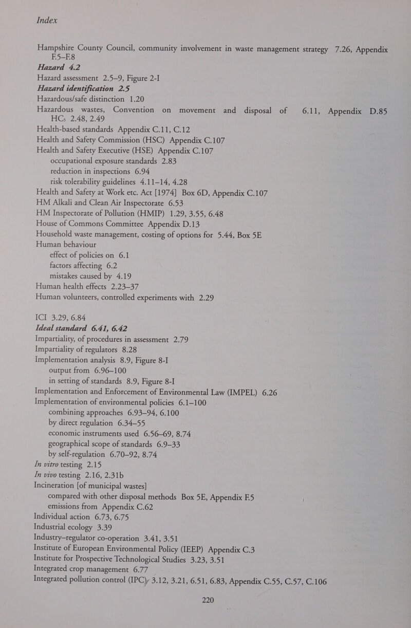 Hampshire County Council, community involvement in waste management strategy 7.26, Appendix F5-B8 Hazard 4.2 Hazard assessment 2.5—9, Figure 2-I Hazard identification 2.5 Hazardous/safe distinction 1.20 Hazardous wastes, Convention on movement and disposal of 6.11, Appendix D.85 HC; 2.48, 2.49 Health-based standards Appendix C.11, C.12 Health and Safety Commission (HSC) Appendix C.107 Health and Safety Executive (HSE) Appendix C.107 occupational exposure standards 2.83 reduction in inspections 6.94 risk tolerability guidelines 4.11-14, 4.28 Health and Safety at Work etc. Act [1974] Box 6D, Appendix C.107 HM Alkali and Clean Air Inspectorate 6.53 HM Inspectorate of Pollution (HMIP) 1.29, 3.55, 6.48 House of Commons Committee Appendix D.13 Household waste management, costing of options for 5.44, Box 5E Human behaviour effect of policies on 6.1 factors affecting 6.2 mistakes caused by 4.19 Human health effects 2.23-37 Human volunteers, controlled experiments with 2.29 i529 76-84 Ideal standard 6.41, 6.42 Impartiality, of procedures in assessment 2.79 Impartiality of regulators 8.28 Implementation analysis 8.9, Figure 8-I output from 6.96—-100 in setting of standards 8.9, Figure 8-I Implementation and Enforcement of Environmental Law (IMPEL) 6.26 Implementation of environmental policies 6.1-100 combining approaches 6.93—94, 6.100 by direct regulation 6.34—55 economic instruments used 6.56—69, 8.74 geographical scope of standards 6.9-33 by self-regulation 6.70-92, 8.74 In vitro testing 2.15 In vivo testing 2.16, 2.31b Incineration [of municipal wastes] compared with other disposal methods Box 5E, Appendix E.5 emissions from Appendix C.62 Individual action 6.73, 6.75 Industrial ecology 3.39 Industry—regulator co-operation 3.41, 3.51 Institute of European Environmental Policy (IEEP) Appendix C.3 Institute for Prospective Technological Studies 3.23, 3.51 Integrated crop management 6.77 Integrated pollution control (IPCy 3.12, 3.21, 6.51, 6.83, Appendix C.55, C.57, C.106