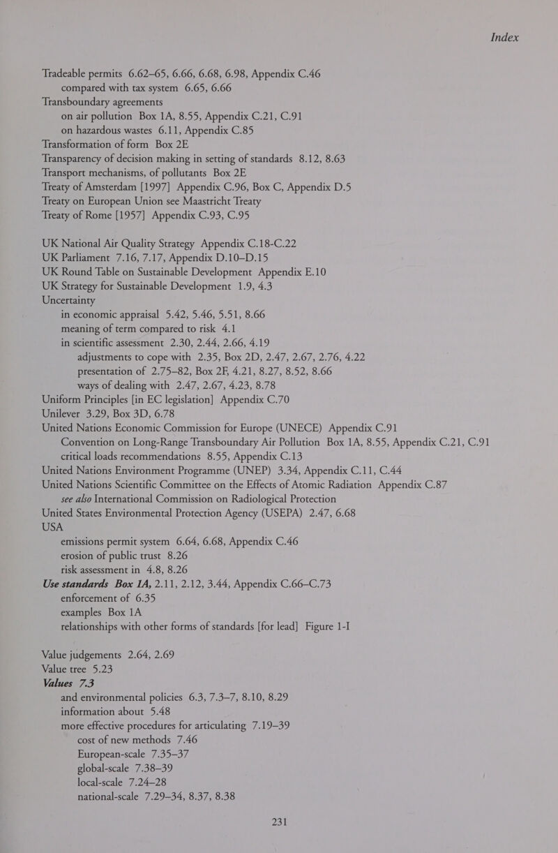 Tradeable permits 6.62-65, 6.66, 6.68, 6.98, Appendix C.46 compared with tax system 6.65, 6.66 Transboundary agreements on air pollution Box 1A, 8.55, Appendix C.21, C.91 on hazardous wastes 6.11, Appendix C.85 Transformation of form Box 2E Transparency of decision making in setting of standards 8.12, 8.63 Transport mechanisms, of pollutants Box 2E Treaty of Amsterdam [1997] Appendix C.96, Box C, Appendix D.5 Treaty on European Union see Maastricht Treaty Treaty of Rome [1957] Appendix C.93, C.95 UK National Air Quality Strategy Appendix C.18-C.22 UK Parliament 7.16, 7.17, Appendix D.10—D.15 UK Round Table on Sustainable Development Appendix E.10 UK Strategy for Sustainable Development 1.9, 4.3 Uncertainty in economic appraisal 5.42, 5.46, 5.51, 8.66 meaning of term compared to risk 4.1 in scientific assessment 2.30, 2.44, 2.66, 4.19 adjustments to cope with 2.35, Box 2D, 2.47, 2.67, 2.76, 4.22 presentation of 2.75-82, Box 2F, 4.21, 8.27, 8.52, 8.66 ways of dealing with 2.47, 2.67, 4.23, 8.78 Uniform Principles [in EC legislation] Appendix C.70 Unilever 3.29, Box 3D, 6.78 United Nations Economic Commission for Europe (UNECE) Appendix C.91 Convention on Long-Range Transboundary Air Pollution Box 1A, 8.55, Appendix C.21, C.91 critical loads recommendations 8.55, Appendix C.13 United Nations Environment Programme (UNEP) 3.34, Appendix C.11, C.44 United Nations Scientific Committee on the Effects of Atomic Radiation Appendix C.87 see also International Commission on Radiological Protection United States Environmental Protection Agency (USEPA) 2.47, 6.68 USA emissions permit system 6.64, 6.68, Appendix C.46 erosion of public trust 8.26 risk assessment in 4.8, 8.26 Use standards Box IA, 2.11, 2.12, 3.44, Appendix C.66—C.73 enforcement of 6.35 examples Box 1A relationships with other forms of standards [for lead] Figure 1-I Value judgements 2.64, 2.69 Value tree 5.23 Values 7.3 and environmental policies 6.3, 7.3-7, 8.10, 8.29 information about 5.48 more effective procedures for articulating 7.19-39 cost of new methods 7.46 European-scale 7.35—37 global-scale 7.38-39 local-scale 7.24—28 national-scale 7.29-34, 8.37, 8.38
