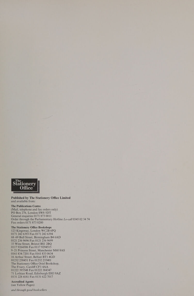 The, Stationery |  Published by The Stationery Office Limited and available from: The Publications Centre (Mail, telephone and fax orders only) PO Box 276, London SW8 5DT General enquiries 0171 873 0011 Order through the Parliamentary Hotline Lo-call 0345 02 34 74 Fax orders 0171 873 8200 The Stationery Office Bookshops 123 Kingsway, London WC2B 6PQ 0171 242 6393 Fax 0171 242 6394 68-69 Bull Street, Birmingham B4 6AD 0121 236 9696 Fax 0121 236 9699 33 Wine Street, Bristol BS1 2BQ 0117 9264306 Fax 0117 9294515 9-21 Princess Street, Manchester M60 8AS 0161 834 7201 Fax 0161 833 0634 16 Arthur Street, Belfast BT1 4GD 01232 238451 Fax 01232 235401 The Stationery Office Oriel Bookshop, The Friary, Cardiff CFl 4AA 01222 395548 Fax 01222 384347 71 Lothian Road, Edinburgh EH3 9AZ 0131 228 4181 Fax 0131 622 7017 Accredited Agents (see Yellow Pages) and through good booksellers