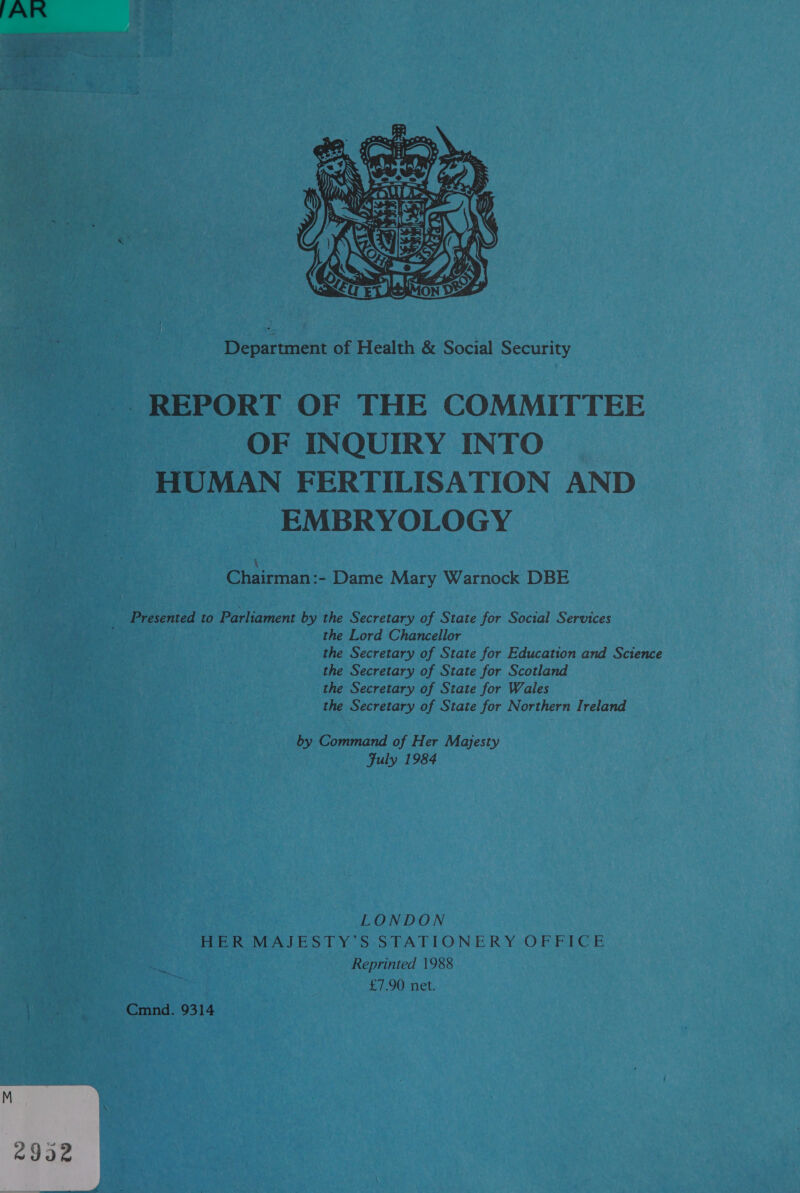 PAIR  Department of Health &amp; Social Security ~~. REPORT OF THE COMMITTEE OF INQUIRY INTO HUMAN FERTILISATION AND EMBRYOLOGY Chairman:- Dame Mary Warnock DBE Presented to Parliament by the Secretary of State for Social Services the Lord Chancellor the Secretary of State for Education and Science the Secretary of State for Scotland the Secretary of State for Wales the Secretary of State for Northern Ireland by Command of Her Majesty Fuly 1984 LONDON HER MAJESTY’S STATIONERY OFFICE Reprinted 1988 £7.90 net. ™, Mae Cmnd. 9314 