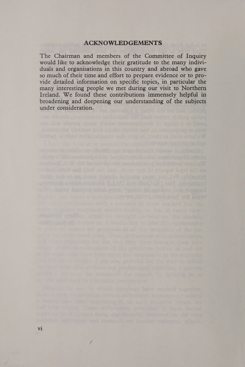 ACKNOWLEDGEMENTS The Chairman and members of the Committee of Inquiry would like to acknowledge their gratitude to the many indivi- duals and organisations in this country and abroad who gave so much of their time and effort to prepare evidence or to pro- vide detailed information on specific topics, in particular the many interesting people we met during our visit to Northern Ireland. We found these contributions immensely helpful in broadening and deepening our understanding of the subjects under consideration.
