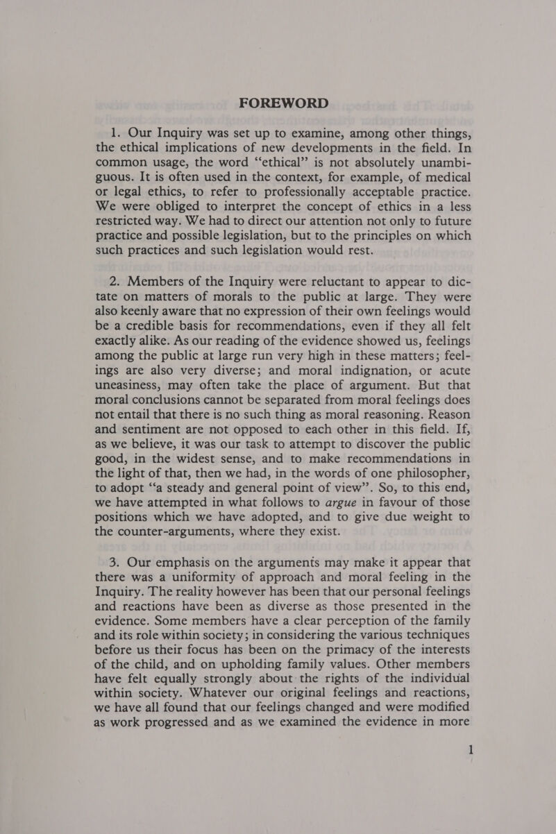 1. Our Inquiry was set up to examine, among other things, the ethical implications of new developments in the field. In common usage, the word “‘ethical”’ is not absolutely unambi- guous. It is often used in the context, for example, of medical or legal ethics, to refer to professionally acceptable practice. We were obliged to interpret the concept of ethics in a less restricted way. We had to direct our attention not only to future practice and possible legislation, but to the principles on which such practices and such legislation would rest. 2. Members of the Inquiry were reluctant to appear to dic- tate on matters of morals to the public at large. They were also keenly aware that no expression of their own feelings would be a credible basis for recommendations, even if they all felt exactly alike. As our reading of the evidence showed us, feelings among the public at large run very high in these matters; feel- ings are also very diverse; and moral indignation, or acute uneasiness, may often take the place of argument. But that moral conclusions cannot be separated from moral feelings does not entail that there is no such thing as moral reasoning. Reason and sentiment are not opposed to each other in this field. If, as we believe, it was our task to attempt to discover the public good, in the widest sense, and to make recommendations in the light of that, then we had, in the words of one philosopher, to adopt ‘‘a steady and general point of view’’. So, to this end, we have attempted in what follows to argue in favour of those positions which we have adopted, and to give due weight to the counter-arguments, where they exist. 3. Our emphasis on the arguments may make it appear that there was a uniformity of approach and moral feeling in the Inquiry. The reality however has been that our personal feelings and reactions have been as diverse as those presented in the evidence. Some members have a clear perception of the family and its role within society; in considering the various techniques before us their focus has been on the primacy of the interests of the child, and on upholding family values. Other members have felt equally strongly about the rights of the individual within society. Whatever our original feelings and reactions, we have all found that our feelings changed and were modified as work progressed and as we examined the evidence in more