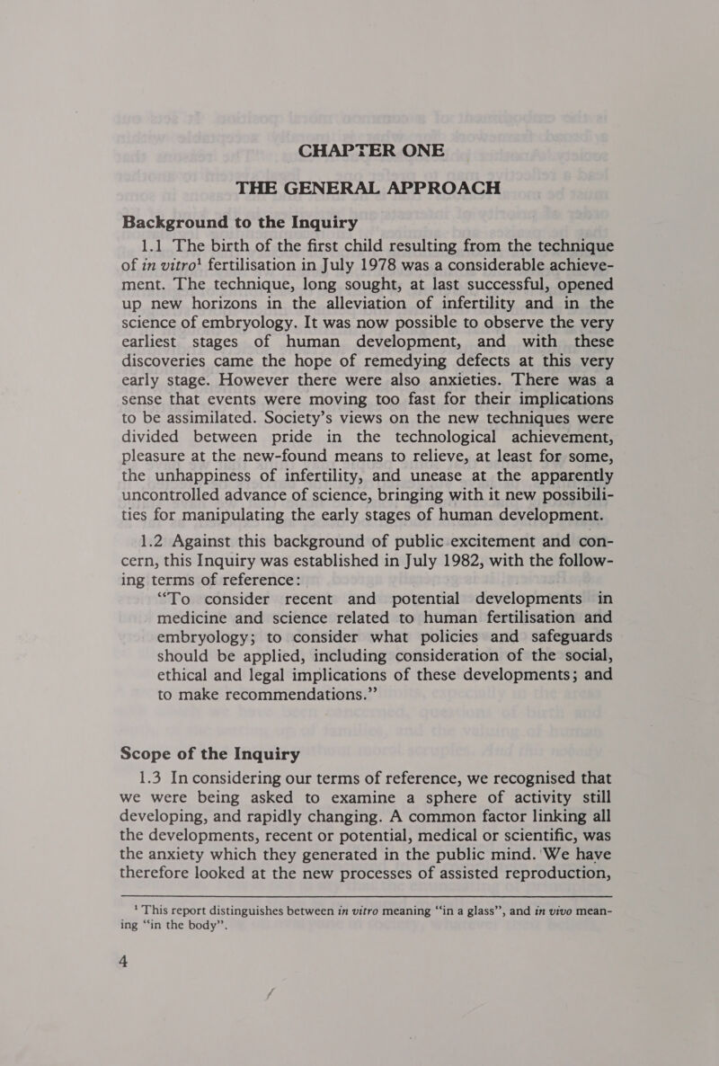 THE GENERAL APPROACH &gt; Background to the Inquiry 1.1 The birth of the first child resulting from the technique of in vitro! fertilisation in July 1978 was a considerable achieve- ment. The technique, long sought, at last successful, opened up new horizons in the alleviation of infertility and in the science of embryology. It was now possible to observe the very earliest stages of human development, and with these discoveries came the hope of remedying defects at this very early stage. However there were also anxieties. There was a sense that events were moving too fast for their implications to be assimilated. Society’s views on the new techniques were divided between pride in the technological achievement, pleasure at the new-found means to relieve, at least for some, the unhappiness of infertility, and unease at the apparently uncontrolled advance of science, bringing with it new possibili- ties for manipulating the early stages of human development. 1.2 Against this background of public-excitement and con- cern, this Inquiry was established in July 1982, with the follow- ing terms of reference: “To consider recent and potential developments in medicine and science related to human fertilisation and embryology; to consider what policies and safeguards should be applied, including consideration of the social, ethical and legal implications of these developments; and to make recommendations.”’ Scope of the Inquiry 1.3 In considering our terms of reference, we recognised that we were being asked to examine a sphere of activity still developing, and rapidly changing. A common factor linking all the developments, recent or potential, medical or scientific, was the anxiety which they generated in the public mind.'We have therefore looked at the new processes of assisted reproduction, * This report distinguishes between in vitro meaning “‘in a glass”, and in vivo mean- ing “‘in the body’’.