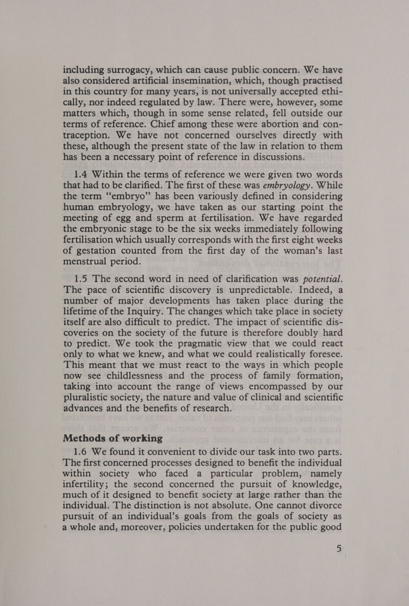 including surrogacy, which can cause public concern. We have also considered artificial insemination, which, though practised in this country for many years, is not universally accepted ethi- cally, nor indeed regulated by law. There were, however, some matters which, though in some sense related, fell outside our terms of reference. Chief among these were abortion and con- traception. We have not concerned ourselves directly with these, although the present state of the law in relation to them has been a necessary point of reference in discussions. 1.4 Within the terms of reference we were given two words that had to be clarified. The first of these was embryology. While the term “‘embryo”’ has been variously defined in considering human embryology, we have taken as our starting point the meeting of egg and sperm at fertilisation. We have regarded the embryonic stage to be the six weeks immediately following fertilisation which usually corresponds with the first eight weeks of gestation counted from the first day of the woman’s last menstrual period. 1.5 The second word in need of clarification was potential. The pace of scientific discovery is unpredictable. Indeed, a number of major developments has taken place during the lifetime of the Inquiry. The changes which take place in society itself are also difficult to predict. The impact of scientific dis- coveries on the society of the future is therefore doubly hard to predict. We took the pragmatic view that we could react only to what we knew, and what we could realistically foresee. This meant that we must react to the ways in which people now see childlessness and the process of family formation, taking into account the range of views encompassed by our pluralistic society, the nature and value of clinical and scientific advances and the benefits of research. Methods of working 1.6 We found it convenient to divide our task into two parts. The first concerned processes designed to benefit the individual within society who faced a particular problem, namely infertility; the second concerned the pursuit of knowledge, much of it designed to benefit society at large rather than the individual. The distinction is not absolute. One cannot divorce pursuit of an individual’s goals from the goals of society as a whole and, moreover, policies undertaken for the public good a