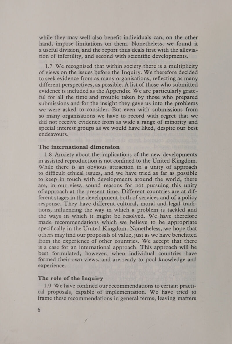 while they may well also benefit individuals can, on the other hand, impose limitations on them. Nonetheless, we found it a useful division, and the report thus deals first with the allevia- tion of infertility, and second with scientific developments. 1.7 We recognised that within society there is a multiplicity of views on the issues before the Inquiry. We therefore decided to seek evidence from as many organisations, reflecting as many different perspectives, as possible. A list of those who submitted evidence is included as the Appendix. We are particularly grate- ful for all the time and trouble taken by those who prepared submissions and for the insight they gave us into the problems we were asked to consider. But even with submissions from sO many organisations we have to record with regret that we did not receive evidence from as wide a range of minority and special interest groups as we would have liked, despite our best endeavours. The international dimension 1.8 Anxiety about the implications of the new developments in assisted reproduction is not confined to the United Kingdom. While there is an obvious attraction in a unity of approach to difficult ethical issues, and we have tried as far as possible to keep in touch with developments around the world, there are, in Our view, sound reasons for not pursuing this unity of approach at the present time. Different countries are at dif- ferent stages in the development both of services and of a policy response. They have different cultural, moral and legal tradi- tions, influencing the way in which a problem is tackled and the ways in which it might be resolved. We have therefore made recommendations which we believe to be appropriate specifically in the United Kingdom. Nonetheless, we hope that others may find our proposals of value, just as we have benefitted from the experience of other countries. We accept that there is a case for an international approach. This approach will be best formulated, however, when individual countries have formed their own views, and are ready to pool knowledge and experience. The role of the Inquiry 1.9 We have confined our recommendations to certair practi- cal proposals, capable of implementation. We have tried to frame these recommendations in general terms, leaving matters