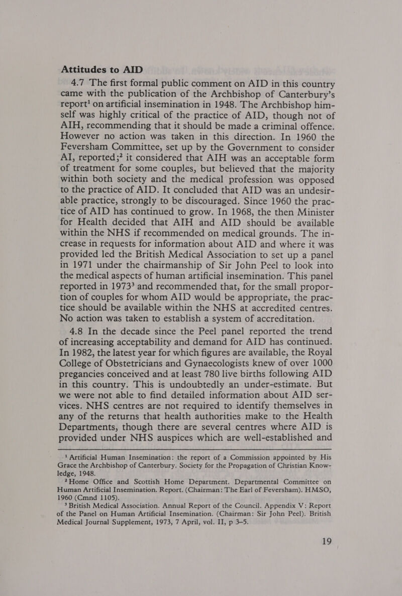 Attitudes to AID 4.7 The first formal public comment on AID in this country came with the publication of the Archbishop of Canterbury’s report’ on artificial insemination in 1948. The Archbishop him- self was highly critical of the practice of AID, though not of AIH, recommending that it should be made a criminal offence. However no action was taken in this direction. In 1960 the Feversham Committee, set up by the Government to consider AI, reported? it considered that AIH was an acceptable form of treatment for some couples, but believed that the majority within both society and the medical profession was opposed to the practice of AID. It concluded that AID was an undesir- able practice, strongly to be discouraged. Since 1960 the prac- tice of AID has continued to grow. In 1968, the then Minister for Health decided that AIH and AID should be available within the NHS if recommended on medical grounds. The in- crease in requests for information about AID and where it was provided led the British Medical Association to set up a panel in 1971 under the chairmanship of Sir John Peel to look into the medical aspects of human artificial insemination. This panel reported in 1973? and recommended that, for the small propor- tion of couples for whom AID would be appropriate, the prac- tice should be available within the NHS at accredited centres. No action was taken to establish a system of accreditation. 4.8 In the decade since the Peel panel reported the trend of increasing acceptability and demand for AID has continued. In 1982, the latest year for which figures are available, the Royal College of Obstetricians and Gynaecologists knew of over 1000 pregancies conceived and at least 780 live births following AID in this country. This is undoubtedly an under-estimate. But we were not able to find detailed information about AID ser- vices. NHS centres are not required to identify themselves in any of the returns that health authorities make to the Health Departments, though there are several centres where AID is provided under NHS auspices which are well-established and 1 Artificial Human Insemination: the report of a Commission appointed by His Grace the Archbishop of Canterbury. Society for the Propagation of Christian Know- ledge, 1948. *Home Office and Scottish Home Department. Departmental Committee on Human Artificial Insemination. Report. (Chairman: The Earl of Feversham). HMSO, 1960 (Cmnd 1105). 3 British Medical Association. Annual Report of the Council. Appendix V: Report of the Panel on Human Artificial Insemination. (Chairman: Sir John Peel). British Medical Journal Supplement, 1973, 7 April, vol. II, p 3-5.