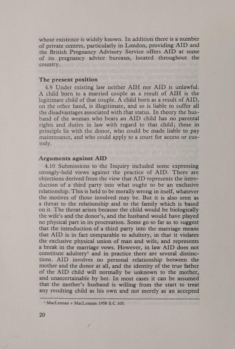 whose existence is widely known. In addition there is a number of private centres, particularly in London, providing AID and the British Pregnancy Advisory Service offers AID at some of its pregnancy advice bureaux, located throughout the country. The present position 4.9 Under existing law neither AIH nor AID is unlawful. A child born to a married couple as a result of AIH is the legitimate child of that couple. A child born as a result of AID, on the other hand, is illegitimate, and so is liable to suffer all the disadvantages associated with that status. In theory the hus- band of the woman who bears an AID child has no parental rights and duties in law with regard to that child; these in principle lie with the donor, who could be made liable to pay maintenance, and who could apply to a court for access or cus- tody. Arguments against AID 4.10 Submissions to the Inquiry included some expressing strongly-held views against the practice of AID. There are objections derived from the view that AID represents the intro- duction of a third party into what ought to be an exclusive relationship. This 1s held to be morally wrong in itself, whatever the motives of those involved may be. But it is also seen as a threat to the relationship and to the family which is based on it. The threat arises because the child would be biologically the wife’s and the donor’s, and the husband would have played no physical part in its procreation. Some go so far as to suggest that the introduction of a third party into the marriage means that AID is in fact comparable to adultery, in that it violates the exclusive physical union of man and wife, and represents a break in the marriage vows. However, in law AID does not constitute adultery! and in practice there are several distinc- tions. AID involves no personal relationship between the mother and the donor at all, and the identity of the true father of the AID child will normally be unknown to the mother, and unascertainable by her. In most cases it can be assumed that the mother’s husband is willing from the start to treat any resulting child as his own and not merely as an accepted  ? MacLennan v MacLennan 1958 S.C 105.