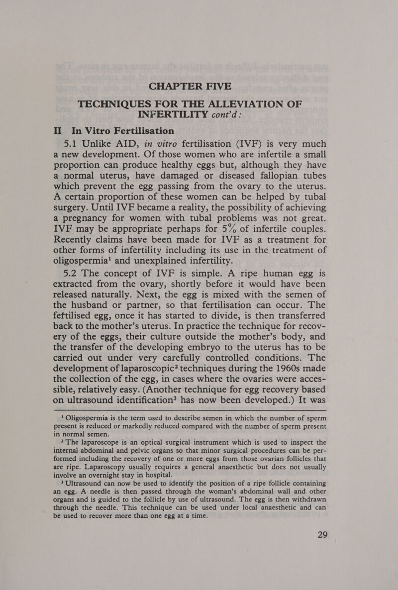 TECHNIQUES FOR THE ALLEVIATION OF INFERTILITY cont'd: II In Vitro Fertilisation 5.1 Unlike AID, in vitro fertilisation (IVF) is very much a new development. Of those women who are infertile a small proportion can produce healthy eggs but, although they have a normal uterus, have damaged or diseased fallopian tubes which prevent the egg passing from the ovary to the uterus. A certain proportion of these women can be helped by tubal surgery. Until IVF became a reality, the possibility of achieving a pregnancy for women with tubal problems was not great. IVF may be appropriate perhaps for 5% of infertile couples. Recently claims have been made for IVF as a treatment for other forms of infertility including its use in the treatment of oligospermia’ and unexplained infertility. 5.2 The concept of IVF is simple. A ripe human egg is extracted from the ovary, shortly before it would have been released naturally. Next, the egg is mixed with the. semen of the husband or partner, so that fertilisation can occur. The feftilised egg, once it has started to divide, is then transferred back to the mother’s uterus. In practice the technique for recov- ery of the eggs, their culture outside the mother’s body, and the transfer of the developing embryo to the uterus has to be carried out under very carefully controlled conditions. The development of laparoscopic? techniques during the 1960s made the collection of the egg, in cases where the ovaries were acces- sible, relatively easy. (Another technique for egg recovery based on ultrasound identification? has now been developed.) It was 1 Oligospermia is the term used to describe semen in which the number of sperm present is reduced or markedly reduced compared with the number of sperm present in normal semen. 2 The laparoscope is an optical surgical instrument which is used to inspect the internal abdominal and pelvic organs so that minor surgical procedures can be per- formed including the recovery of one or more eggs from those ovarian follicles that are ripe. Laparoscopy usually requires a general anaesthetic but does not usually involve an overnight stay in hospital. 3 Ultrasound can now be used to identify the position of a ripe follicle containing an egg. A needle is then passed through the woman’s abdominal wall and other organs and is guided to the follicle by use of ultrasound. The egg is then withdrawn through the needle. This technique can be used under local anaesthetic and can be used to recover more than one egg at a time.