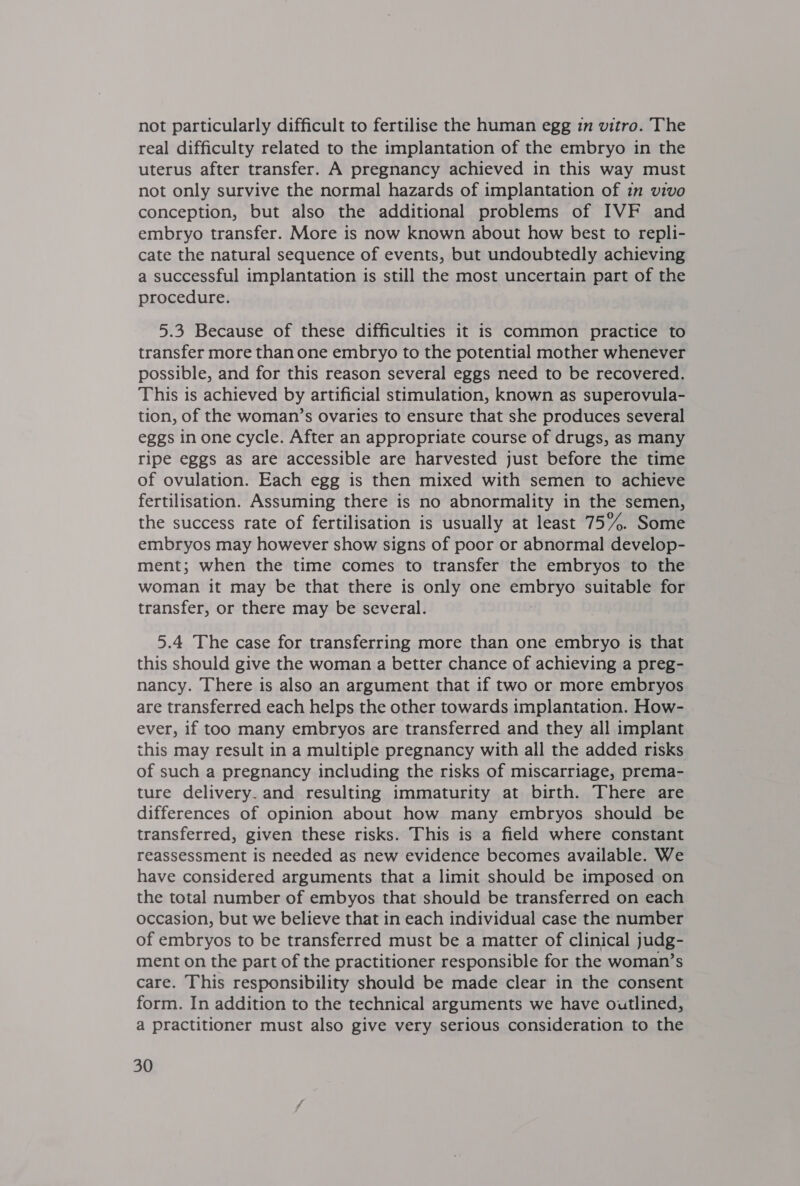 not particularly difficult to fertilise the human egg in vitro. The real difficulty related to the implantation of the embryo in the uterus after transfer. A pregnancy achieved in this way must not only survive the normal hazards of implantation of in vivo conception, but also the additional problems of IVF and embryo transfer. More is now known about how best to repli- cate the natural sequence of events, but undoubtedly achieving a successful implantation is still the most uncertain part of the procedure. 5.3 Because of these difficulties it is common practice to transfer more than one embryo to the potential mother whenever possible, and for this reason several eggs need to be recovered. This is achieved by artificial stimulation, known as superovula- tion, of the woman’s ovaries to ensure that she produces several eggs in one cycle. After an appropriate course of drugs, as many ripe eggs as are accessible are harvested just before the time of ovulation. Each egg is then mixed with semen to achieve fertilisation. Assuming there is no abnormality in the semen, the success rate of fertilisation is usually at least 75%. Some embryos may however show signs of poor or abnormal develop- ment; when the time comes to transfer the embryos to the woman it may be that there is only one att eet suitable for transfer, or there may be several. 5.4 The case for transferring more than one embryo is that this should give the woman a better chance of achieving a preg- nancy. There is also an argument that if two or more embryos are transferred each helps the other towards implantation. How- ever, if too many embryos are transferred and they all implant this may result in a multiple pregnancy with all the added risks of such a pregnancy including the risks of miscarriage, prema- ture delivery. and resulting immaturity at birth. There are differences of opinion about how many embryos should be transferred, given these risks. This is a field where constant reassessment is needed as new evidence becomes available. We have considered arguments that a limit should be imposed on the total number of embyos that should be transferred on each occasion, but we believe that in each individual case the number of embryos to be transferred must be a matter of clinical judg- ment on the part of the practitioner responsible for the woman’s care. This responsibility should be made clear in the consent form. In addition to the technical arguments we have outlined, a practitioner must also give very serious consideration to the