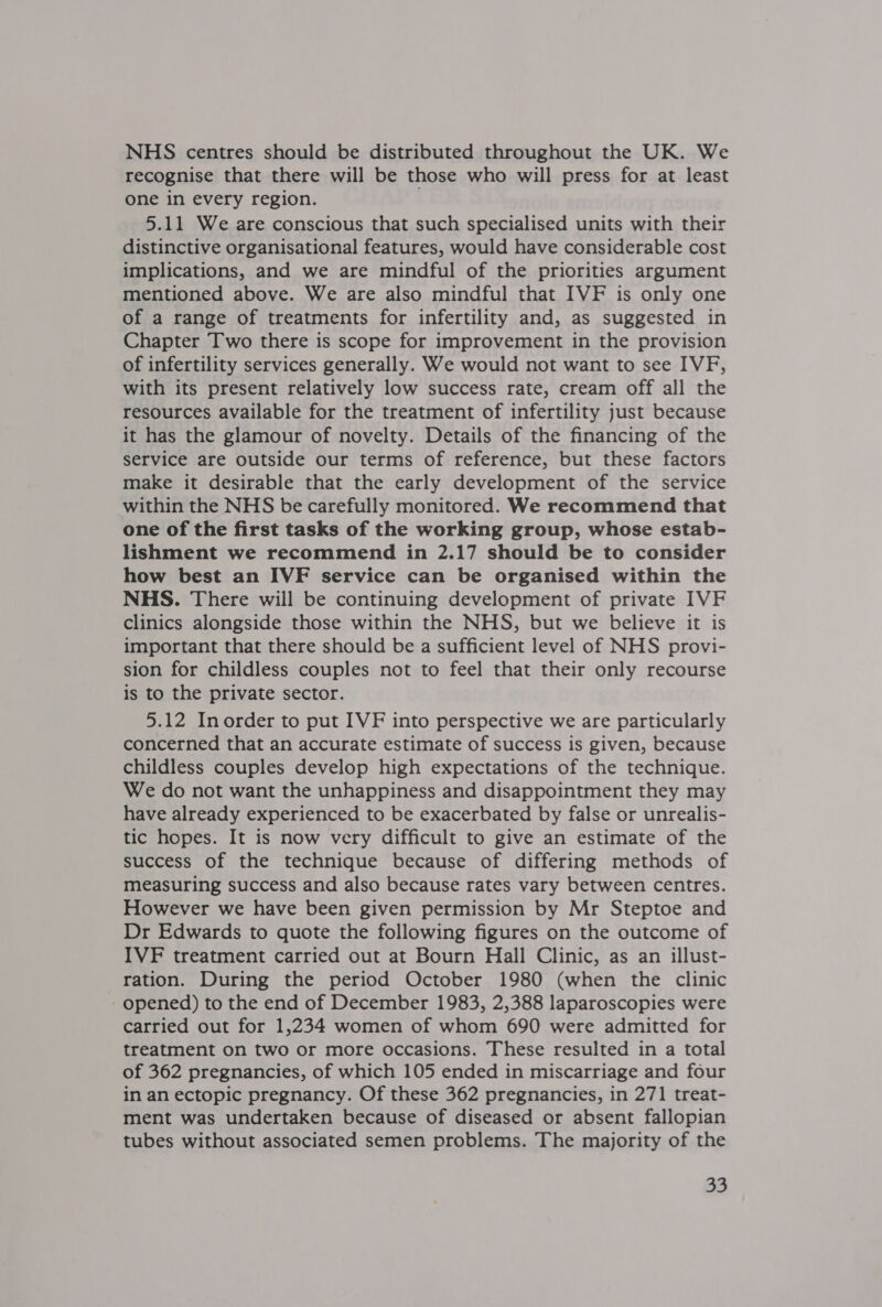 NHS centres should be distributed throughout the UK. We recognise that there will be those who will press for at least one in every region. 5.11 We are conscious that such specialised units with their distinctive organisational features, would have considerable cost implications, and we are mindful of the priorities argument mentioned above. We are also mindful that IVF is only one of a range of treatments for infertility and, as suggested in Chapter Two there is scope for improvement in the provision of infertility services generally. We would not want to see IVF, with its present relatively low success rate, cream off all the resources available for the treatment of infertility just because it has the glamour of novelty. Details of the financing of the service are outside our terms of reference, but these factors make it desirable that the early development of the service within the NHS be carefully monitored. We recommend that one of the first tasks of the working group, whose estab- lishment we recommend in 2.17 should be to consider how best an IVF service can be organised within the NHS. There will be continuing development of private IVF clinics alongside those within the NHS, but we believe it is important that there should be a sufficient level of NHS provi- sion for childless couples not to feel that their only recourse is to the private sector. 5.12 Inorder to put IVF into perspective we are particularly concerned that an accurate estimate of success is given, because childless couples develop high expectations of the technique. We do not want the unhappiness and disappointment they may have already experienced to be exacerbated by false or unrealis- tic hopes. It is now very difficult to give an estimate of the success of the technique because of differing methods of measuring success and also because rates vary between centres. However we have been given permission by Mr Steptoe and Dr Edwards to quote the following figures on the outcome of IVF treatment carried out at Bourn Hall Clinic, as an illust- ration. During the period October 1980 (when the clinic - opened) to the end of December 1983, 2,388 laparoscopies were carried out for 1,234 women of whom 690 were admitted for treatment on two or more occasions. These resulted in a total of 362 pregnancies, of which 105 ended in miscarriage and four in an ectopic pregnancy. Of these 362 pregnancies, in 271 treat- ment was undertaken because of diseased or absent fallopian tubes without associated semen problems. The majority of the