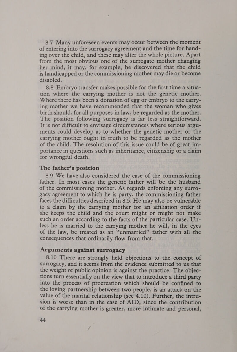 8.7 Many unforeseen events may occur between the moment of entering into the surrogacy agreement and the time for hand- ing over the child, and these may alter the whole picture. Apart from the most obvious one of the surrogate mother changing her mind, it may, for example, be discovered that the child is handicapped or the commissioning mother may die or become disabled. 8.8 Embryo transfer makes possible for the first time a situa- tion where the carrying mother is not the genetic mother. Where there has been a donation of egg or embryo to the carry- ing mother we have recommended that the woman who gives birth should, for all purposes in law, be regarded as the mother. The position following surrogacy is far less straightforward. It is not difficult to envisage circumstances where serious argu- ments could develop as to whether the genetic mother or the carrying mother ought in truth to be regarded as the mother of the child. The resolution of this issue could be of great im- portance in questions such as inheritance, citizenship or a claim for wrongful death. The father’s position 8.9 We have also considered the case of the commissioning father. In most cases the genetic father will be the husband of the commissioning mother. As regards enforcing any surro- gacy agreement to which he is party, the commissioning father faces the difficulties described in 8.5. He may also be vulnerable to a claim by the carrying mother for an affiliation order if she keeps the child and the court might or might not make such an order according to the facts of the particular case. Un- less he is married to the carrying mother he will, in the eyes of the law, be treated as an ‘‘unmarried”’ father with all the consequences that ordinarily flow from that. Arguments against surrogacy 8.10 There are strongly held objections to the concept of surrogacy, and it seems from the evidence submitted to us that the weight of public opinion is against the practice. The objec- tions turn essentially on the view that to introduce a third party into the process of procreation which should be confined to the loving partnership between two people, is an attack on the value of the marital relationship (see 4.10). Further, the intru- sion is worse than in the case of AID, since the contribution of the carrying mother is greater, more intimate and personal, Ad,