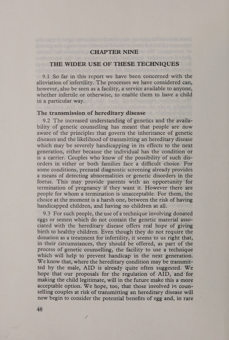 THE WIDER USE OF THESE TECHNIQUES 9.1 So far in this report we have been concerned with the alleviation of infertility. The processes we have considered can, however, also be seen as a facility, a service available to anyone, whether infertile or otherwise, to enable them to have a child in a particular way. The transmission of hereditary disease 9.2 The increased understanding of genetics and the availa- bility of genetic counselling has meant that people are now aware of the principles that govern the inheritance of genetic diseases and the likelihood of transmitting an hereditary disease which may be severely handicapping in its effects to the next generation, either because the individual has the condition or is a carrier. Couples who know of the possibility of such dis- orders in either or both families face a difficult choice. For some conditions, prenatal diagnostic screening already provides a means of detecting abnormalities or genetic disorders in the foetus. This may provide parents with an opportunity for termination of pregnancy if they want it. However there are people for whom a termination is unacceptable. For them, the choice at the moment is a harsh one, between the risk of having handicapped children, and having no children at all. 9.3 For such people, the use of a technique involving donated eggs or semen which do not contain the genetic material asso- ciated with the hereditary disease offers real hope of giving birth to healthy children. Even though they do not require the donation as a treatment for infertility, it seems to us right that, in their circumstances, they should be offered, as part of the process of genetic counselling, the facility to use a technique which will help to prevent handicap in the next generation. We know that, where the hereditary condition may be transmit- ted by the male, AID is already quite often suggested. We hope that our proposals for the regulation of AID, and for making the child legitimate, will in the future make this a more acceptable option. We hope, too, that those involved in coun- selling couples at risk of transmitting an hereditary disease will now begin to consider the potential benefits of egg and, in rare