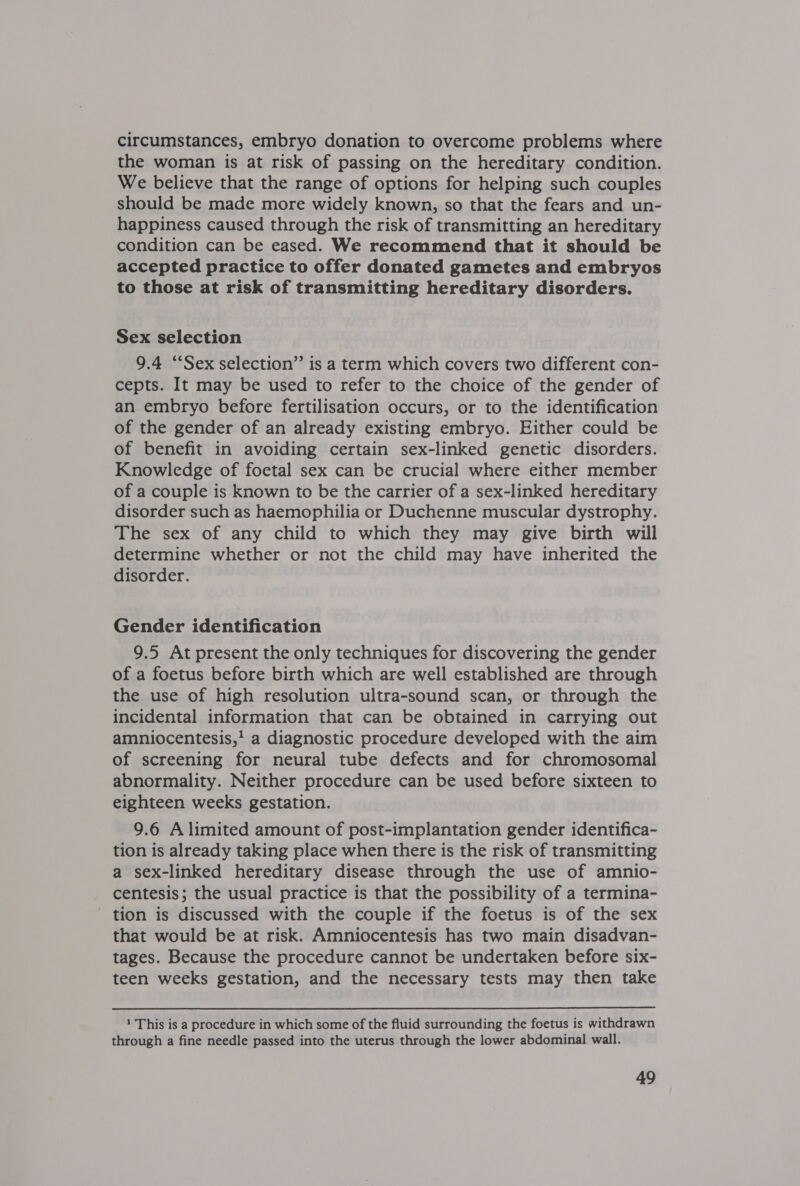 circumstances, embryo donation to overcome problems where the woman is at risk of passing on the hereditary condition. We believe that the range of options for helping such couples should be made more widely known, so that the fears and un- happiness caused through the risk of transmitting an hereditary condition can be eased. We recommend that it should be accepted practice to offer donated gametes and embryos to those at risk of transmitting hereditary disorders. Sex selection 9.4 “Sex selection” is a term which covers two different con- cepts. It may be used to refer to the choice of the gender of an embryo before fertilisation occurs, or to the identification of the gender of an already existing embryo. Either could be of benefit in avoiding certain sex-linked genetic disorders. Knowledge of foetal sex can be crucial where either member of a couple is known to be the carrier of a sex-linked hereditary disorder such as haemophilia or Duchenne muscular dystrophy. The sex of any child to which they may give birth will determine whether or not the child may have inherited the disorder. Gender identification 9.5 At present the only techniques for discovering the gender of a foetus before birth which are well established are through the use of high resolution ultra-sound scan, or through the incidental information that can be obtained in carrying out amniocentesis,’ a diagnostic procedure developed with the aim of screening for neural tube defects and for chromosomal abnormality. Neither procedure can be used before sixteen to eighteen weeks gestation. 9.6 Alimited amount of post-implantation gender identifica- tion is already taking place when there is the risk of transmitting a sex-linked hereditary disease through the use of amnio- centesis; the usual practice is that the possibility of a termina- tion is discussed with the couple if the foetus is of the sex that would be at risk. Amniocentesis has two main disadvan- tages. Because the procedure cannot be undertaken before six- teen weeks gestation, and the necessary tests may then take  1 This is a procedure in which some of the fluid surrounding the foetus is withdrawn through a fine needle passed into the uterus through the lower abdominal wall.