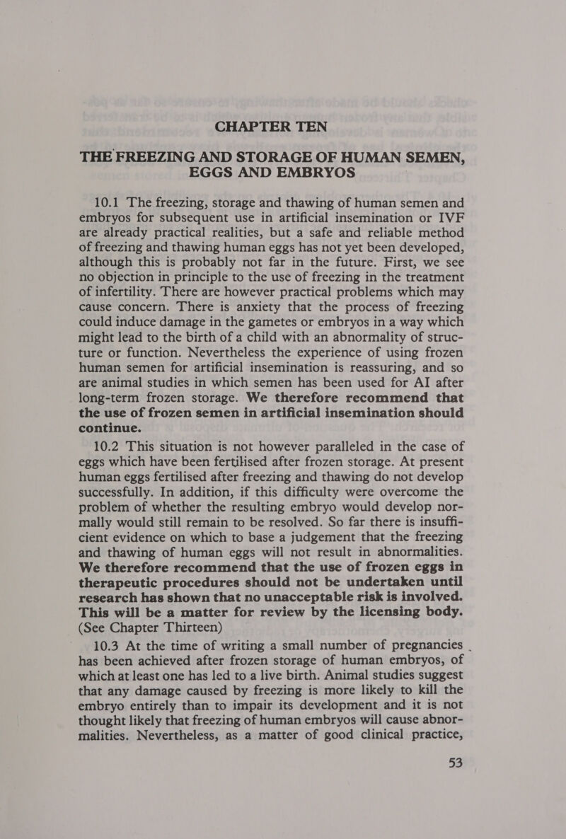 THE FREEZING AND STORAGE OF HUMAN SEMEN, EGGS AND EMBRYOS 10.1 The freezing, storage and thawing of human semen and embryos for subsequent use in artificial insemination or IVF are already practical realities, but a safe and reliable method of freezing and thawing human eggs has not yet been developed, although this is probably not far in the future. First, we see no objection in principle to the use of freezing in the treatment of infertility. There are however practical problems which may cause concern. There is anxiety that the process of freezing could induce damage in the gametes or embryos in a way which might lead to the birth of a child with an abnormality of struc- ture or function. Nevertheless the experience of using frozen human semen for artificial insemination is reassuring, and so are animal studies in which semen has been used for AI after long-term frozen storage. We therefore recommend that the use of frozen semen in artificial insemination should continue. 10.2 This situation is not however paralleled in the case of eggs which have been fertilised after frozen storage. At present human eggs fertilised after freezing and thawing do not develop successfully. In addition, if this difficulty were overcome the problem of whether the resulting embryo would develop nor- mally would still remain to be resolved. So far there is insuffi- cient evidence on which to base a judgement that the freezing and thawing of human eggs will not result in abnormalities. We therefore recommend that the use of frozen eggs in therapeutic procedures should not be undertaken until research has shown that no unacceptable risk is involved. This will be a matter for review by the licensing body. (See Chapter Thirteen) 10.3 At the time of writing a small number of pregnancies | has been achieved after frozen storage of human embryos, of which at least one has led to a live birth. Animal studies suggest that any damage caused by freezing is more likely to kill the embryo entirely than to impair its development and it is not thought likely that freezing of human embryos will cause abnor- malities. Nevertheless, as a matter of good clinical practice,