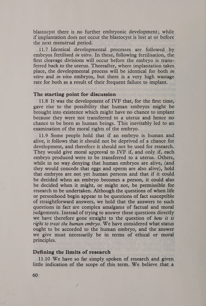 blastocyst there is no further embryonic development; while if implantation does not occur the blastocyst is lost at or before the next menstrual period. 11.7 Identical developmental processes are followed by embryos fertilised im vitro. In these, following fertilisation, the first cleavage divisions will occur before the embryo is trans- ferred back to the uterus. Thereafter, where implantation takes place, the developmental process will be identical for both in vitro and in vivo embryos, but there is a very high wastage rate for both as a result of their frequent failure to implant. The starting point for discussion 11.8 It was the development of IVF that, for the first time, gave rise to the possibility that human embryos might be brought into existence which might have no chance to implant because they were not transferred to a uterus and hence no chance to be born as human beings. This inevitably led to an examination of the moral rights of the embryo. 11.9 Some people hold that if an embryo is human and alive, it follows that it should not be deprived of a chance for development, and therefore it should not be used for research. They would give moral approval to IVF if, and only if, each embryo produced were to be transferred to a uterus. Others, while in no way denying that human embryos are alive, (and they would concede that eggs and sperm are also alive), hold that embryos are not yet human persons and that if it could be decided when an embryo becomes a person, it could also be decided when it might, or might not, be permissible for research to be undertaken. Although the questions of when life or personhood begin appear to be questions of fact susceptible of straightforward answers, we hold that the answers to such questions in fact are complex amalgams of factual and moral judgements. Instead of trying to answer these questions directly we have therefore gone straight to the question of how it 1s right to treat the human embryo. We have considered what status ought to be accorded to the human embryo, and the answer we give must necessarily be in terms of ethical or moral principles. Defining the limits of research 11.10 We have so far simply spoken of research and given little indication of the scope of this term. We believe that a