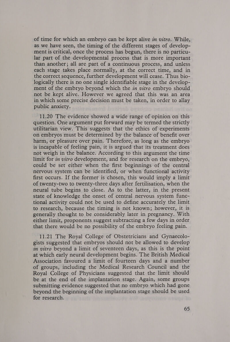 of time for which an embryo can be kept alive in vitro. While, as we have seen, the timing of the different stages of develop- ment is critical, once the process has begun, there is no particu- lar part of the developmental process that is more important than another; all are part of a continuous process, and unless each stage takes place normally, at the correct time, and in the correct sequence, further development will cease. Thus bio- logically there is no one single identifiable stage in the develop- ment of the embryo beyond which the im vitro embryo should not be kept alive. However we agreed that this was an area in which some precise decision must be taken, in order to allay public anxiety. 11.20 The evidence showed a wide range of opinion on this question. One argument put forward may be termed the strictly utilitarian view. This suggests that the ethics of experiments on embryos must be determined by the balance of benefit over harm, or pleasure over pain. Therefore, as long as the embryo is incapable of feeling pain, it is argued that its treatment does not weigh in the balance. According to this argument the time limit for 12 vitro development, and for research on the embryo, could be set either when the first beginnings of the central nervous system can be identified, or when functional activity first occurs. If the former is chosen, this would imply a limit of twenty-two to twenty-three days after fertilisation, when the neural tube begins to close. As to the latter, in the present state of knowledge the onset of central nervous system func- tional activity could not be used to define accurately the limit to research, because the timing is not known; however, it is generally thought to be considerably later in pregnancy. With either limit, proponents suggest subtracting a few days in order that there would be no possibility of the embryo feeling pain. 11.21 The Royal College of Obstetricians and Gynaecolo- gists suggested that embryos should not be allowed to develop in vitro beyond a limit of seventeen days, as this is the point at which early neural development begins. The British Medical Association favoured a limit of fourteen days and a number of groups, including the Medical Research Council and the Royal College of Physicians suggested that the limit should be at the end of the implantation stage. Again, some groups submitting evidence suggested that no embryo which had gone beyond the beginning of the implantation stage should be used for research.