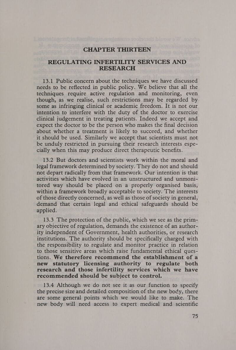 CHAPTER THIRTEEN REGULATING INFERTILITY SERVICES AND RESEARCH 13.1 Public concern about the techniques we have discussed needs to be reflected in public policy. We believe that all the techniques require active regulation and monitoring, even though, as we realise, such restrictions may be regarded by some as infringing clinical or academic freedom. It is not our intention to interfere with the duty of the doctor to exercise clinical judgement in treating patients. Indeed we accept and expect the doctor to be the person who makes the final decision about whether a treatment is likely to succeed, and whether it should be used. Similarly we accept that scientists must not be unduly restricted in pursuing their research interests espe- cially when this may produce direct therapeutic benefits. 13.2 But doctors and scientists work within the moral and legal framework determined by society. They do not and should not depart radically from that framework. Our intention is that activities which have evolved in an unstructured and unmoni- tored way should be placed on a properly organised basis, within a framework broadly acceptable to society. The interests of those directly concerned, as well as those of society in general, demand that certain legal and ethical safeguards should be applied. 13.3 The protection of the public, which we see as the prim- ary objective of regulation, demands the existence of an author- ity independent of Government, health authorities, or research institutions. The authority should be specifically charged with the responsibility to regulate and monitor practice in relation to those sensitive areas which raise fundamental ethical ques- tions. We therefore recommend the establishment of a new statutory licensing authority to regulate both research and those infertility services which we have recommended should be subject to control. 13.4 Although we do not see it as our function to specify the precise size and detailed composition of the new body, there are some general points which we would like to make. The new body will need access to expert medical and scientific