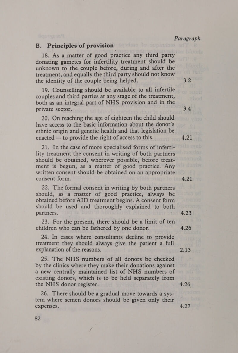 B. Principles of provision 18. As a matter of good practice any third party donating gametes for infertility treatment should be unknown to the couple before, during and after the treatment, and equally the third party should not know the identity of the couple being helped. 3.2 19. Counselling should be available to all infertile couples and third parties at any stage of the treatment, both as an integral part of NHS provision and in the private sector. 3.4 20. On reaching the age of eighteen the child should have access to the basic information about the donor's ethnic origin and genetic health and that legislation be enacted — to provide the right of access to this. 4,2] 21. In the case of more specialised forms of inferti- lity treatment the consent in writing of both partners should be obtained, wherever possible, before treat- ment is begun, as a matter of good practice. Any written consent should be obtained on an appropriate consent form. 4.21 22. The formal consent in writing by both partners should, as a matter of good practice, always be obtained before AID treatment begins. A consent form should be used and thoroughly explained to both partners. orl 28 23. For fhe present, there should be a limit of ten children who can be fathered by one donor. 4.26 24. In cases where consultants decline to provide treatment they should always give the patient a full explanation of the reasons. 2.13 25. The NHS numbers of all donors be checked by the clinics where they make their donations against a new centrally maintained list of NHS numbers of existing donors, which is to be held separately from the NHS donor register. 4.26 26. There should be a gradual move towards a sys- tem where semen donors should be given only their expenses. 4.27