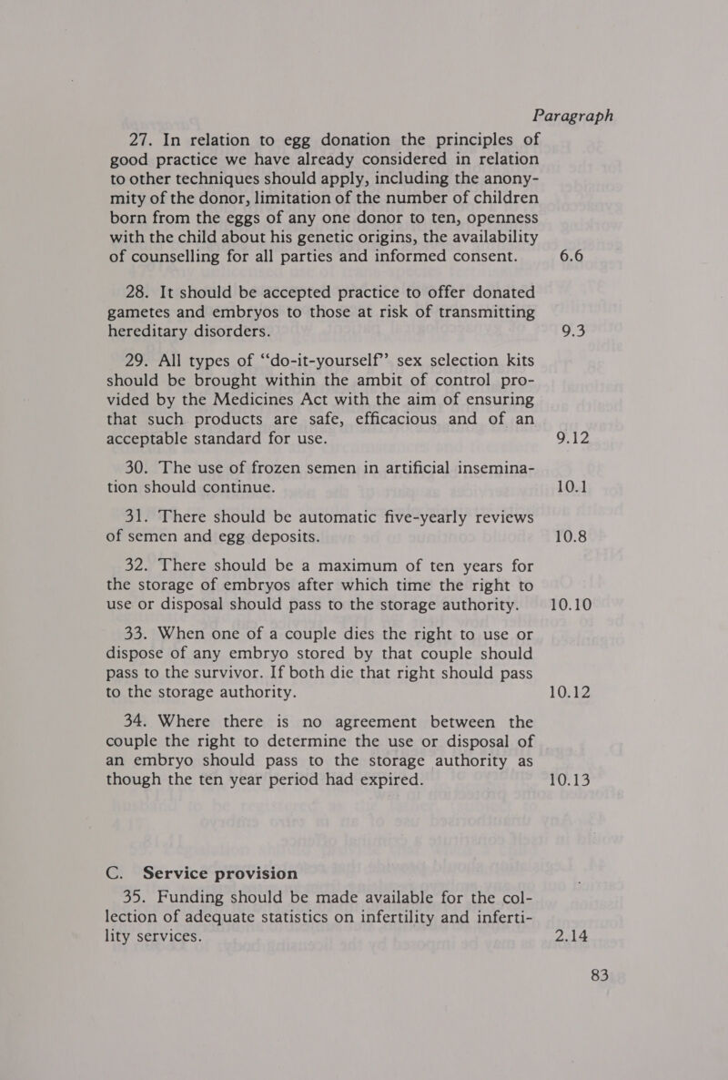 27. In relation to egg donation the principles of good practice we have already considered in relation to other techniques should apply, including the anony- mity of the donor, limitation of the number of children born from the eggs of any one donor to ten, openness with the child about his genetic origins, the availability of counselling for all parties and informed consent. 28. It should be accepted practice to offer donated gametes and embryos to those at risk of transmitting hereditary disorders. 29. All types of “‘do-it-yourself’’? sex selection kits should be brought within the ambit of control pro- vided by the Medicines Act with the aim of ensuring that such products are safe, efficacious and of an acceptable standard for use. 30. The use of frozen semen in artificial insemina- tion should continue. 31. There should be automatic five-yearly reviews of semen and egg deposits. 32. There should be a maximum of ten years for the storage of embryos after which time the right to use or disposal should pass to the storage authority. 33. When one of a couple dies the right to use or dispose of any embryo stored by that couple should pass to the survivor. If both die that right should pass to the storage authority. 34. Where there is no agreement between the couple the right to determine the use or disposal of an embryo should pass to the storage authority as though the ten year period had expired. C. Service provision 35. Funding should be made available for the col- lection of adequate statistics on infertility and inferti- lity services. 6.6 9.3 9.12 10.1 10.8 10.10 10.12 1 ol i 2.14