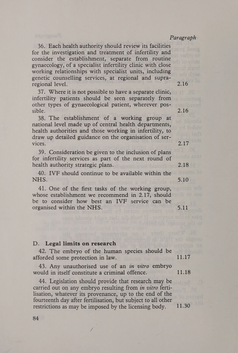 36. Each health authority should review its facilities for the investigation and treatment of infertility and consider the establishment, separate from routine gynaecology, of a specialist infertility clinic with close working relationships with specialist units, including genetic counselling services, at regional and supra- regional level. 2.16 37. Where it is not possible to have a separate clinic, infertility patients should be seen separately from other types of gynaecological patient, wherever pos- sible. 2.16 38. The establishment of a working group at national level made up of central health departments, health authorities and those working in infertility, to draw up detailed guidance on the organisation of ser- vices. Zehel 39. Consideration be given to the inclusion of plans for infertility services as part of the next round of health authority strategic plans. 2.18 40. IVF should continue to be available within the NHS. 5.10 41. One of the first tasks of the working group, whose establishment we recommend in 2.17, should be to consider how best an IVF service can be organised within the NHS. ey We D. Legal limits on research | 42. The embryo of the human species should be afforded some protection in law. Leis 43. Any unauthorised use of an im vitro embryo would in itself constitute a criminal offence. 11.18 44. Legislation should provide that research may be carried out on any embryo resulting from im vitro ferti- lisation, whatever its provenance, up to the end of the fourteenth day after fertilisation, but subject to all other restrictions as may be imposed by the licensing body. 11.30