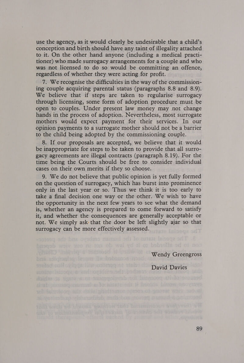 use the agency, as it would clearly be undesirable that a child’s conception and birth should have any taint of illegality attached to it. On the other hand anyone (including a medical practi- tioner) who made surrogacy arrangements for a couple and who was not licensed to do so would be committing an offence, regardless of whether they were acting for profit. 7. We recognise the difficulties in the way of the commission- ing couple acquiring parental status (paragraphs 8.8 and 8.9). We believe that if steps are taken to regularise surrogacy through licensing, some form of adoption procedure must be open to couples. Under present law money may not change hands in the process of adoption. Nevertheless, most surrogate mothers would expect payment for their services. In our opinion payments to a surrogate mother should not be a barrier to the child being adopted by the commissioning couple. 8. If our proposals are accepted, we believe that it would be inappropriate for steps to be taken to provide that all surro- gacy agreements are illegal contracts (paragraph 8.19). For the time being the Courts should be free to consider individual cases on their own merits if they so choose. 9. We do not believe that public opinion is yet fully formed on the question of surrogacy, which has burst into prominence only in the last year or so. Thus we think it is too early to take a final decision one way or the other. We wish to have the opportunity in the next few years to see what the demand is, whether an agency is prepared to come forward to satisfy it, and whether the consequences are generally acceptable or not. We simply ask that the door be left slightly ajar so that surrogacy can be more effectively assessed. Wendy Greengross David Davies