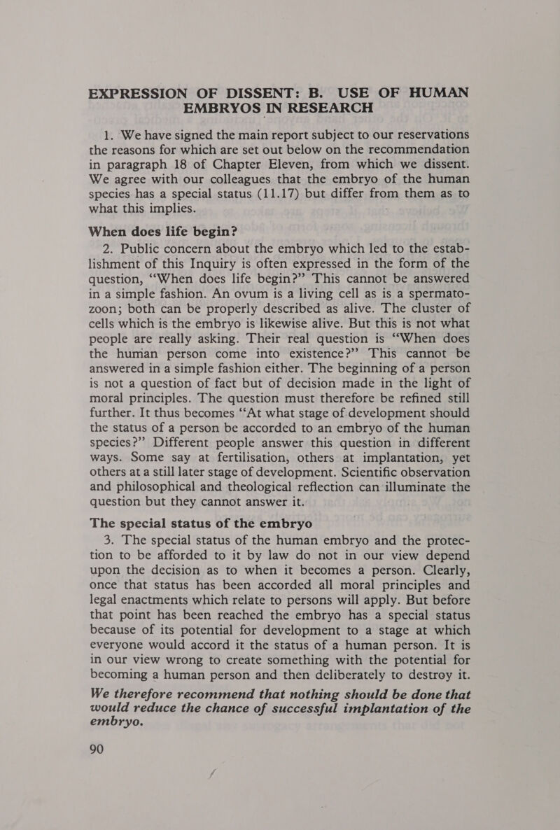 EMBRYOS IN RESEARCH 1. We have signed the main report subject to our reservations the reasons for which are set out below on the recommendation in paragraph 18 of Chapter Eleven, from which we dissent. We agree with our colleagues that the embryo of the human species has a special status (11.17) but differ from them as to what this implies. When does life begin? 2. Public concern about the embryo which led to the estab- lishment of this Inquiry is often expressed in the form of the question, ‘““When does life begin?”? This cannot be answered in a simple fashion. An ovum is a living cell as 1s a spermato- zoon; both can be properly described as alive. The cluster of cells which is the embryo is likewise alive. But this is not what people are really asking. Their real question is ““When does the human person come into existence?’ This cannot be answered in a simple fashion either. The beginning of a person is not a question of fact but of decision made in the light of moral principles. The question must therefore be refined still further. It thus becomes “‘At what stage of development should the status of a person be accorded to an embryo of the human species?” Different people answer this question in different ways. Some say at fertilisation, others at implantation, yet others at a still later stage of development. Scientific observation and philosophical and theological reflection can illuminate the question but they cannot answer it. The special status of the embryo 3. The special status of the human embryo and the protec- tion to be afforded to it by law do not in our view depend upon the decision as to when it becomes a person. Clearly, once that status has been accorded all moral principles and legal enactments which relate to persons will apply. But before that point has been reached the embryo has a special status because of its potential for development to a stage at which everyone would accord it the status of a human person. It is in our view wrong to create something with the potential for becoming a human person and then deliberately to destroy it. We therefore recommend that nothing should be done that would reduce the chance of successful implantation of the embryo.