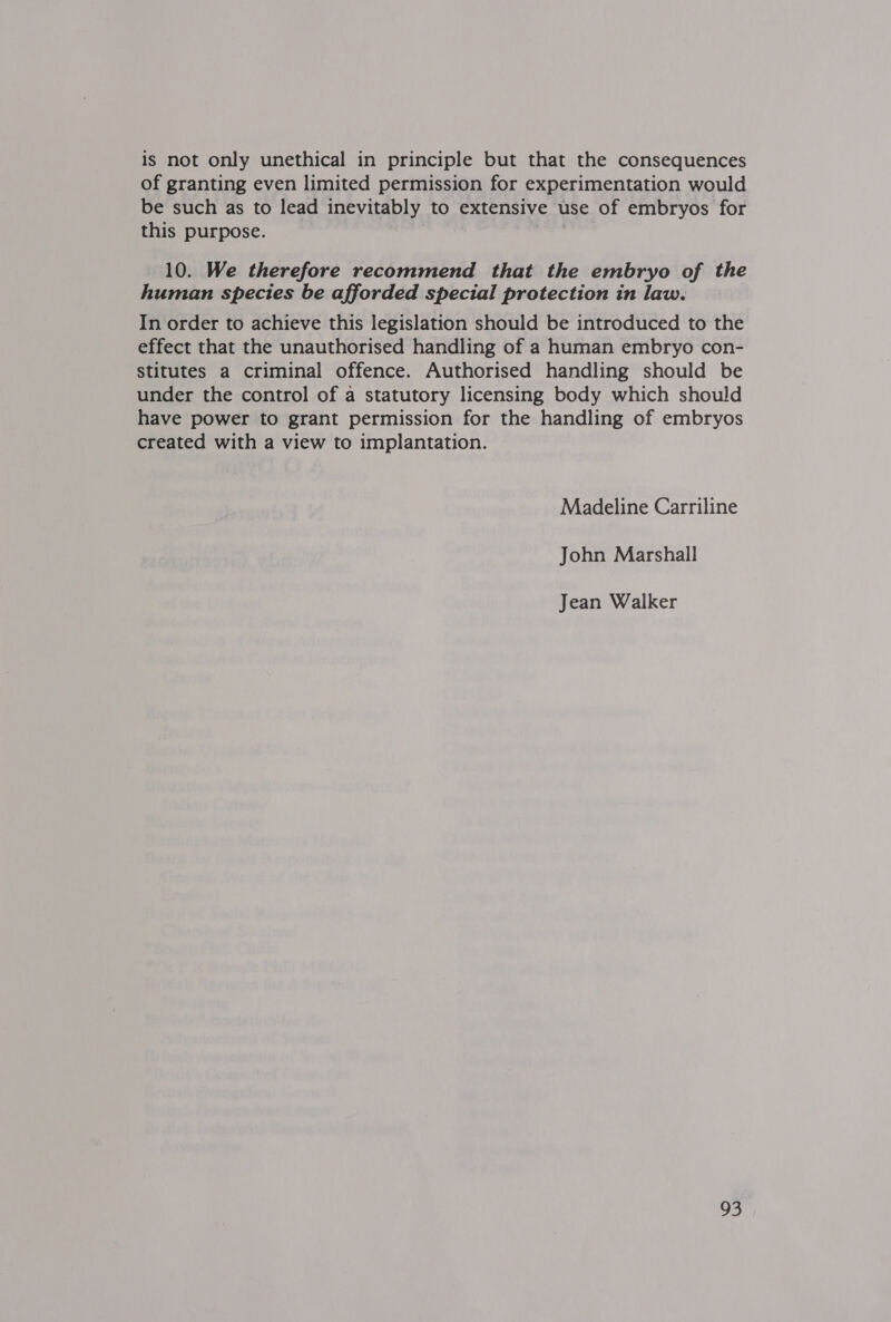 is not only unethical in principle but that the consequences of granting even limited permission for experimentation would be such as to lead inevitably to extensive use of embryos for this purpose. 10. We therefore recommend that the embryo of the human species be afforded special protection in law. In order to achieve this legislation should be introduced to the effect that the unauthorised handling of a human embryo con- stitutes a criminal offence. Authorised handling should be under the control of a statutory licensing body which should have power to grant permission for the handling of embryos created with a view to implantation. Madeline Carriline John Marshall Jean Walker 95