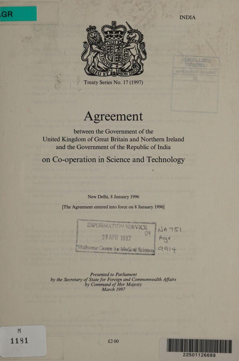 INDIA  «Treaty Series No. 7 (997) Agreement between the Government of the United Kingdom of Great Britain and Northern Ireland and the Government of the Republic of India on Co-operation in Science and Technology 3 New Delhi, 8 January 996 [The Agreement entered into force on 8 January 996] AYmMe ¥ y= cugre&gt; | “¢ AAasia (३. ९ | &lt;&gt; un EE (| Medical Science: 4 PES Bea an Pee: 334 320७]. DEAS URNA Tat Ce Presented to Parliament by the Secretary of State for Foreign and Commonwealth Affairs by Command of Her Majesty March /997 4434 है ॥॥॥॥ |