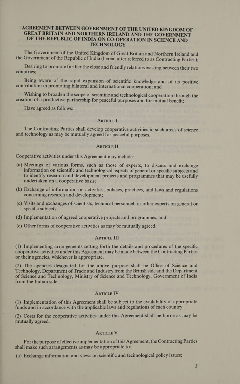 AGREEMENT BETWEEN GOVERNMENT OF THE UNITED KINGDOM OF GREAT BRITAIN AND NORTHERN IRELAND AND THE GOVERNMENT OF THE REPUBLIC OF INDIA ON CO-OPERATION IN SCIENCE AND TECHNOLOGY The Government of the United Kingdom of Great Britain and Northern Ireland and the Government of the Republic of India (herein after referred to as Contracting Parties); Desiring to promote further the close and friendly relations existing between their two countries; Being aware of the rapid expansion of scientific knowledge and of its positive contribution in promoting bilateral and international cooperation; and Wishing to broaden the scope of scientific and technological cooperation through the creation of a productive partnership for peaceful purposes and for mutual benefit; Have agreed as follows: ARTICLE I The Contracting Parties shall develop cooperative activities in such areas of science and technology as may be mutually agreed for peaceful purposes. ARTICLE II Cooperative activities under this Agreement may include: (a) Meetings of various forms, such as those of experts, to discuss and exchange information on scientific and technological aspects of general or specific subjects and to identify research and development projects and programmes that may be usefully undertaken on a cooperative basis; (b) Exchange of information on activities, policies, practices, and laws and regulations concerning research and development; (c) Visits and exchanges of scientists, technical personnel, or other experts on general or specific subjects; (d) Implementation of agreed cooperative projects and programmes; and (e) Other forms of cooperative activities as may be mutually agreed. ARTICLE III () Implementing arrangements setting forth the details and procedures of the specific cooperative activities under this Agreement may be made between the Contracting Parties or their agencies, whichever is appropriate. (2) The agencies designated for the above purpose shall be Office of Science and Technology, Department of Trade and Industry from the British side and the Department of Science and Technology, Ministry of Science and Technology, Government of India from the Indian side. ARTICLE IV (l) Implementation of this Agreement shall be subject to the availability of appropriate funds and in accordance with the applicable laws and regulations of each country. (2) Costs for the cooperative activities under this Agreement shall be borne as may be mutually agreed. ARTICLE V For the purpose of effective implementation of this Agreement, the Contracting Parties shall make such arrangements as may be appropriate to: (a) Exchange information and views on scientific and technological policy issues;