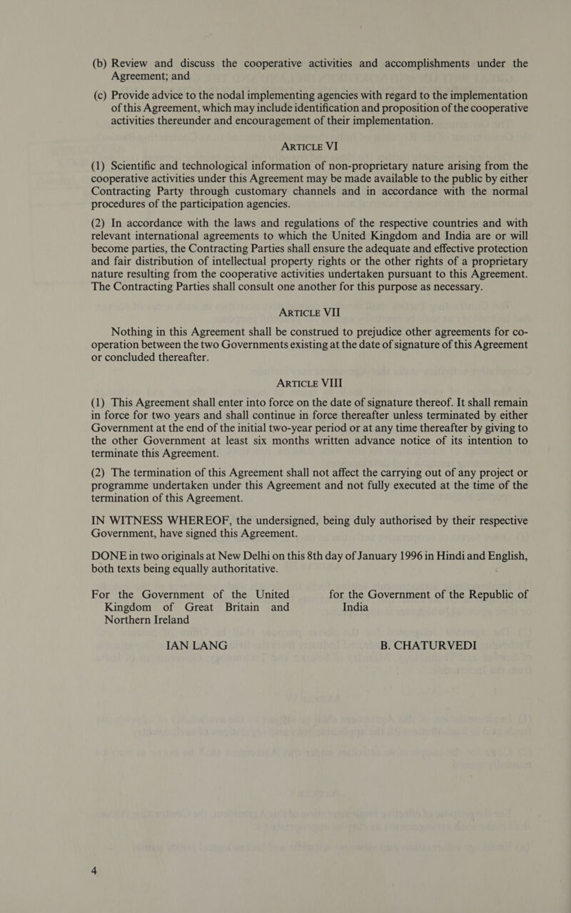 (0) Review and discuss the cooperative activities and accomplishments under the Agreement; and (c) Provide advice to the nodal implementing agencies with regard to the implementation of this Agreement, which may include identification and proposition of the cooperative activities thereunder and encouragement of their implementation. ARTICLE VI (l) Scientific and technological information of non-proprietary nature arising from the cooperative activities under this Agreement may be made available to the public by either Contracting Party through customary channels and in accordance with the normal procedures of the participation agencies. (2) In accordance with the laws and regulations of the respective countries and with relevant international agreements to which the United Kingdom and India are or will become parties, the Contracting Parties shall ensure the adequate and effective protection and fair distribution of intellectual property rights or the other rights of a proprietary nature resulting from the cooperative activities undertaken pursuant to this Agreement. The Contracting Parties shall consult one another for this purpose as necessary. ARTICLE VII Nothing in this Agreement shall be construed to prejudice other agreements for co- operation between the two Governments existing at the date of signature of this Agreement or concluded thereafter. ARTICLE VIII (l) This Agreement shall enter into force on the date of signature thereof. It shall remain in force for two years and shall continue in force thereafter unless terminated by either Government at the end of the initial two-year period or at any time thereafter by giving to the other Government at least six months written advance notice of its intention to terminate this Agreement. (2) The termination of this Agreement shall not affect the carrying out of any project or programme undertaken under this Agreement and not fully executed at the time of the termination of this Agreement. IN WITNESS WHEREOF, the undersigned, being duly authorised by their respective Government, have signed this Agreement. DONE in two originals at New Delhi on this 8th day of January 996 in Hindi and English both texts being equally authoritative For the Government of the United for the Government of the Republic of Kingdom of Great Britain and India Northern Ireland IAN LANG B. CHATURVEDI